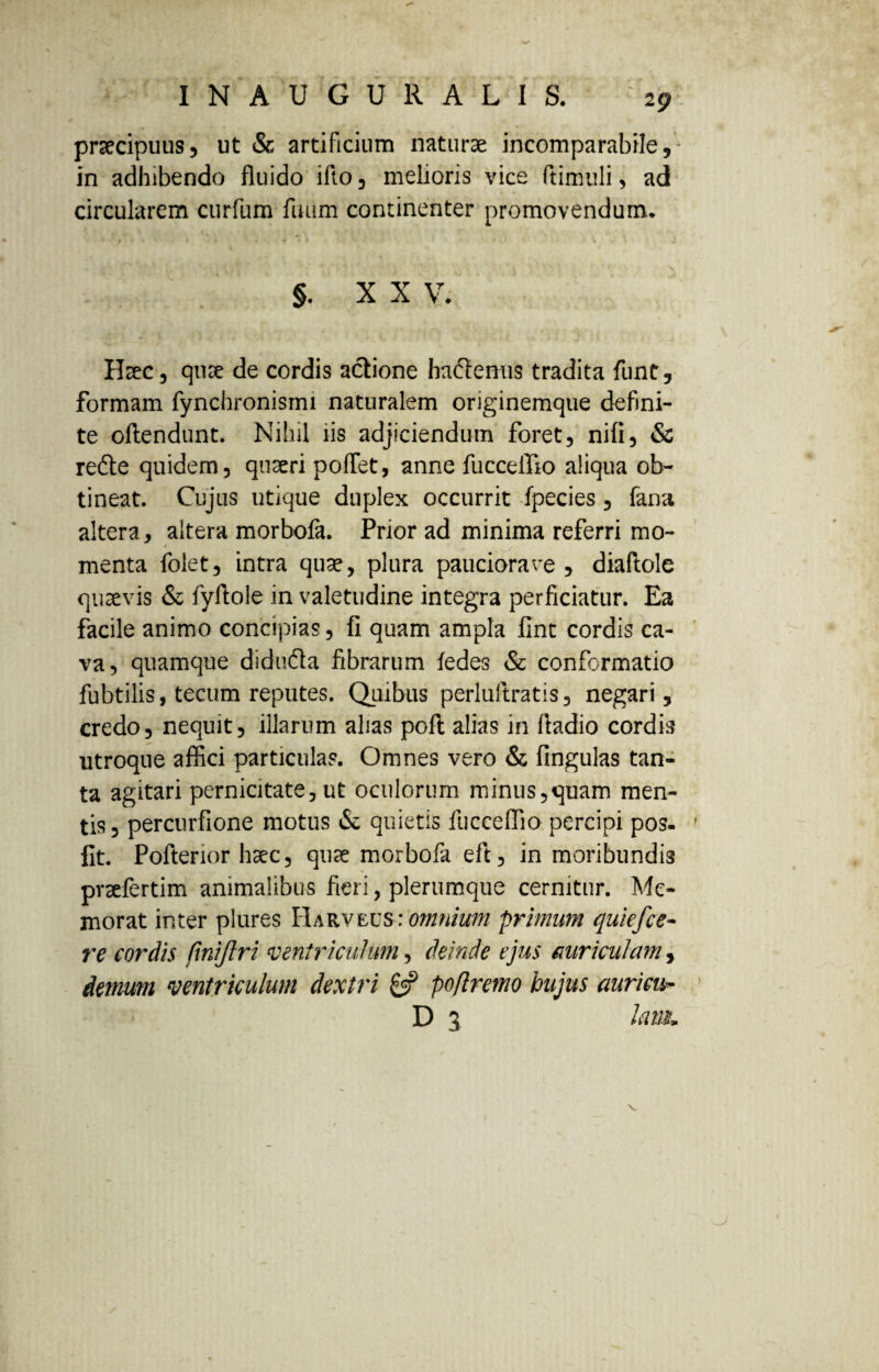 2p praecipuus5 ut & artificium naturae incomparabile, in adhibendo fluido ifto, melioris vice ftimuli, ad circularem curfum fuiim continenter promovendum. §. XX V. Haec, quae de cordis actione hademis tradita funt, formam fynchronismi naturalem originemque defini¬ te oftendunt. Nihil iis adjiciendum foret, nifi, & rede quidem, quaeri pofiet, anne fucceffio aliqua ob¬ tineat. Cujus utique duplex occurrit fpecies, fana altera, altera morbofa. Prior ad minima referri mo- # , menta folet, intra quae, plura pauciora ve , diaftole quaevis & fyftole in valetudine integra perficiatur. Ea facile animo concipias, fi quam ampla fint cordis ca¬ va, quamque diduda fibrarum fedes & conformatio fubtilis, tecum reputes. Quibus perluftratis, negari, credo, nequit, illarum alias poft alias in ftadio cordis utroque affici particulas. Omnes vero & fingulas tan¬ ta agitari pernicitate, ut oculorum minus,quam men¬ tis, percurfione motus & quietis fucceffio percipi pos- fit. Pofterior haec, quae morbofa eft, in moribundis praefertim animalibus fieri, plerumque cernitur. Me¬ morat inter plures Harveus■: omnium primum quiefee- re cordis jinijlri ventriculum, deinde ejus auriculam, demum ventriculum dextri & poflremo hujus auricib D 3 la m»