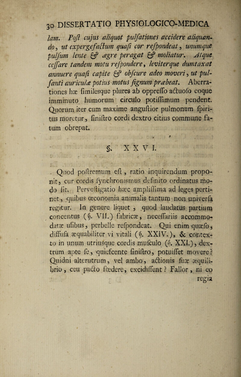 l lam. Pojl cujus aliquot pulfationes accidere aliquan¬ do , ut expergefactum quafi cor refpondeat, imum que pulfum lente 8? agre peragat gf moliatur, st i que ccjfare tandem motu refpondere, leviter que dumtaxat annuere quafi capite £•? obfcure adeo moveri, ut pul- fanti auricula potius motus fignum prabeat. Aberra¬ tiones hx fimilesque plures ab oppreffo adtuofo coque imminuto humorum circulo potiffimum pendent. Quorum, iter cum maxime anguftior pulmonum fpiri- tus moretur, finiftro cordi dextro citrus commune fa¬ tum obrepat. * §. ' X X V i. v ; . * . - f . * ‘ • • '  Quod poftrernum eft , ratio inquirendum propo¬ nit 3 cur cordis fynchronismus definito ordinatus mo¬ do fit. Perveftigatio haec ampliflima ad leges perti¬ net ? quibus oeconomia animalis tantum non univerfa regitur. In genere liquet , quod laudatus partium concentus (§. VII.) fabricae, neceffariis accommo¬ datae ulibus^ perbelle refpondeat. Qui enim quaefo, diffufa aequabiliter vi vitali (§. XXIV.), & contex¬ to in unum utriusque cordis mufculo (£. XXL), dex¬ trum apte fe, quiefcente finiftro, potuiflet movere? Quidni alterutrum, vel ambo, a&ionis fuae aequili¬ brio, ceu pa&o foedere, excidiffent ? Fallor, ni eo regia