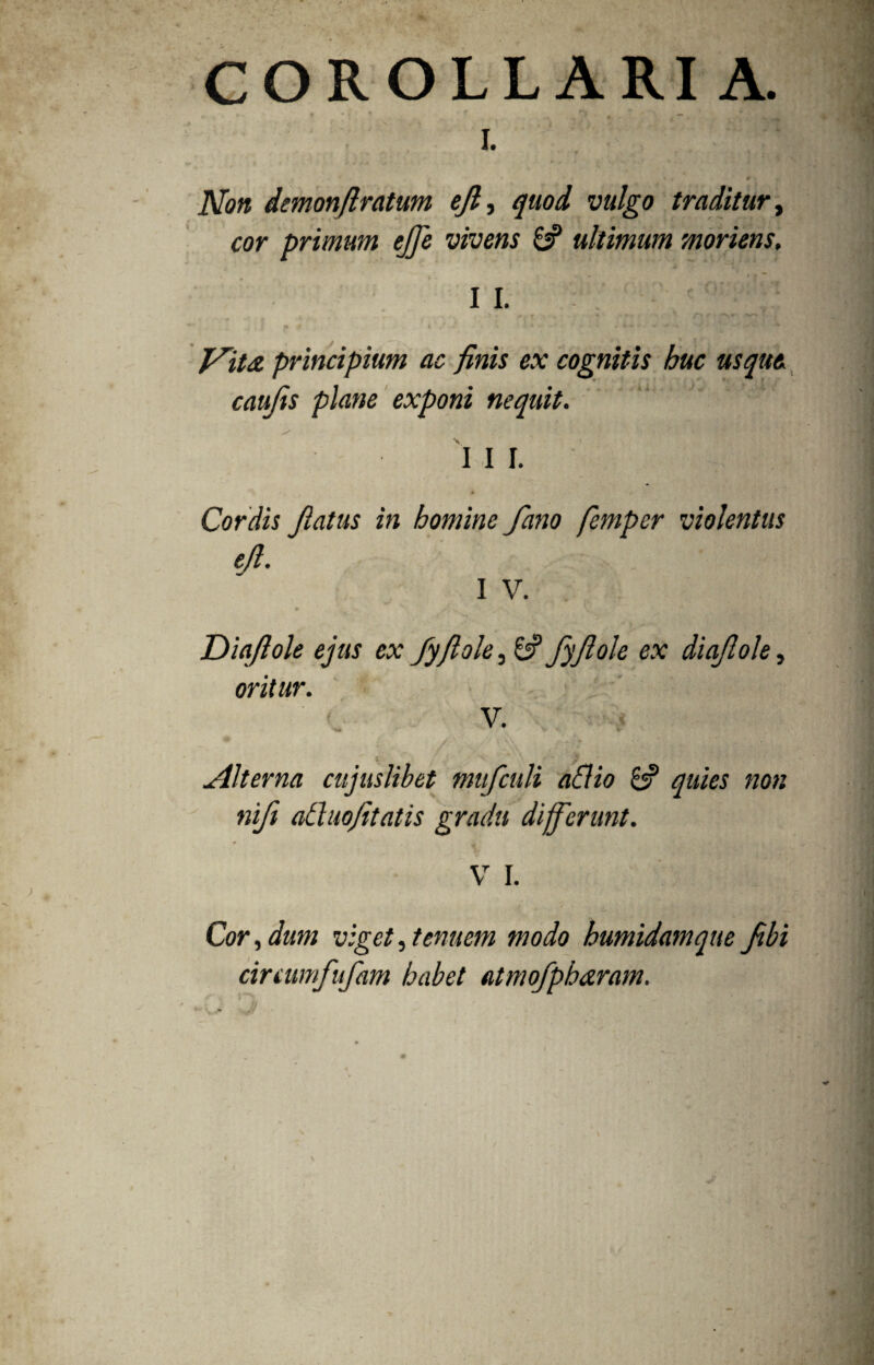 COROLLARI A. I. * •. 'f * ? 9 \ Non demonflratum efi, quod vulgo traditur, cor primum ejfe vivens 8? ultimum moriens, t « / ' * 7 II. j» ,r i .* .* • - * - y ' ' * .im*  -v •* principium ac finis ex cognitis huc usque caujis plane exponi nequit. I I I. Cordis Jlatus in homine fano femper violentus tfi. I V. jDiqfiole ejus ex fyfiole, 6? fyftole ex diaftole, oritur. V. * '*nfc r ‘ ® ‘ * yV i V T-’ * ’ - v ' Jllterna cujuslihet mufculi aflio & quies non nifi atluofitatis gradu differunt. / V I. Cor, dum viget, tenuem modo humidamque fibi cinumfufam habet atmofpharam.