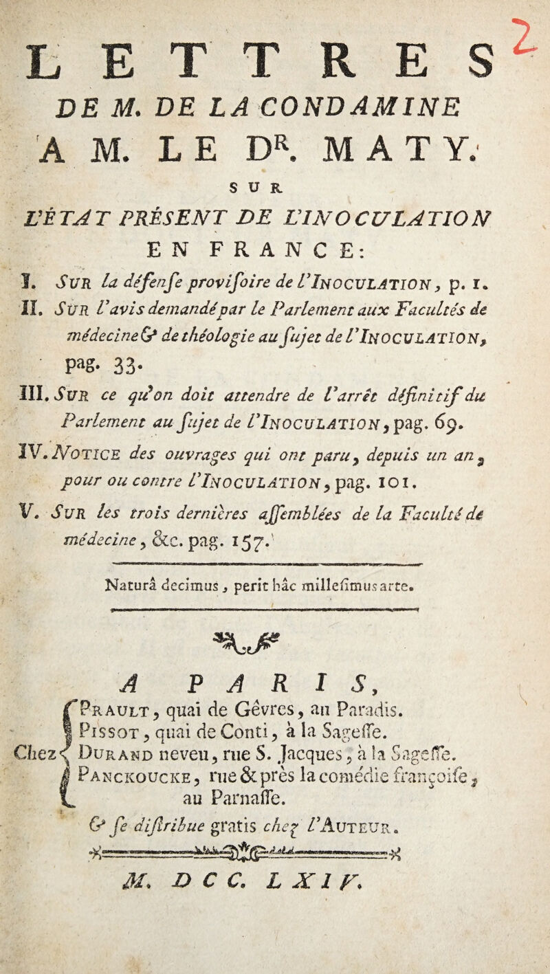 DE M. DE LA CONDAMINE AM. LE DR. MAT Y. SUR FÉ TA T PRÈS EN T DE LT N O C U LA TI O N EN FRANCE: I, SUR la défende provifioire de ITnoculation , p. ï» IL Sur Lavis demandé par Le Parlement aux Facultés de médecineG* de théologie aufujet de ITnoculatION, Pag‘ 33- IIÎ.vfï/.R ce qidon doit attendre de P arrêt définitif du Parlement au fujet de L’INOCULATION , pag. 69. IV. Notice des ouvrages qui ont paru^ depuis un an 9 pour ou contre ITnoculation , pag. 101. Ve Sur les trois dernières aJfiembLées de la Faculté de médecine, &c. pag. 157.' Nacurâ decimus 3 périr hic millefimusarte. A PARIS, fPrault, quai de Gêvres, an Paradis. ! PissoT ? quai de Conti, à la Sage (Te. Chez<{ Durand neveu, rue S. Jacques, à la Sageiîe. (Panckoucke , rue & près la comédie françoife 3 au Parnafle. & fie dijlribue gratis che7 /Auteur»