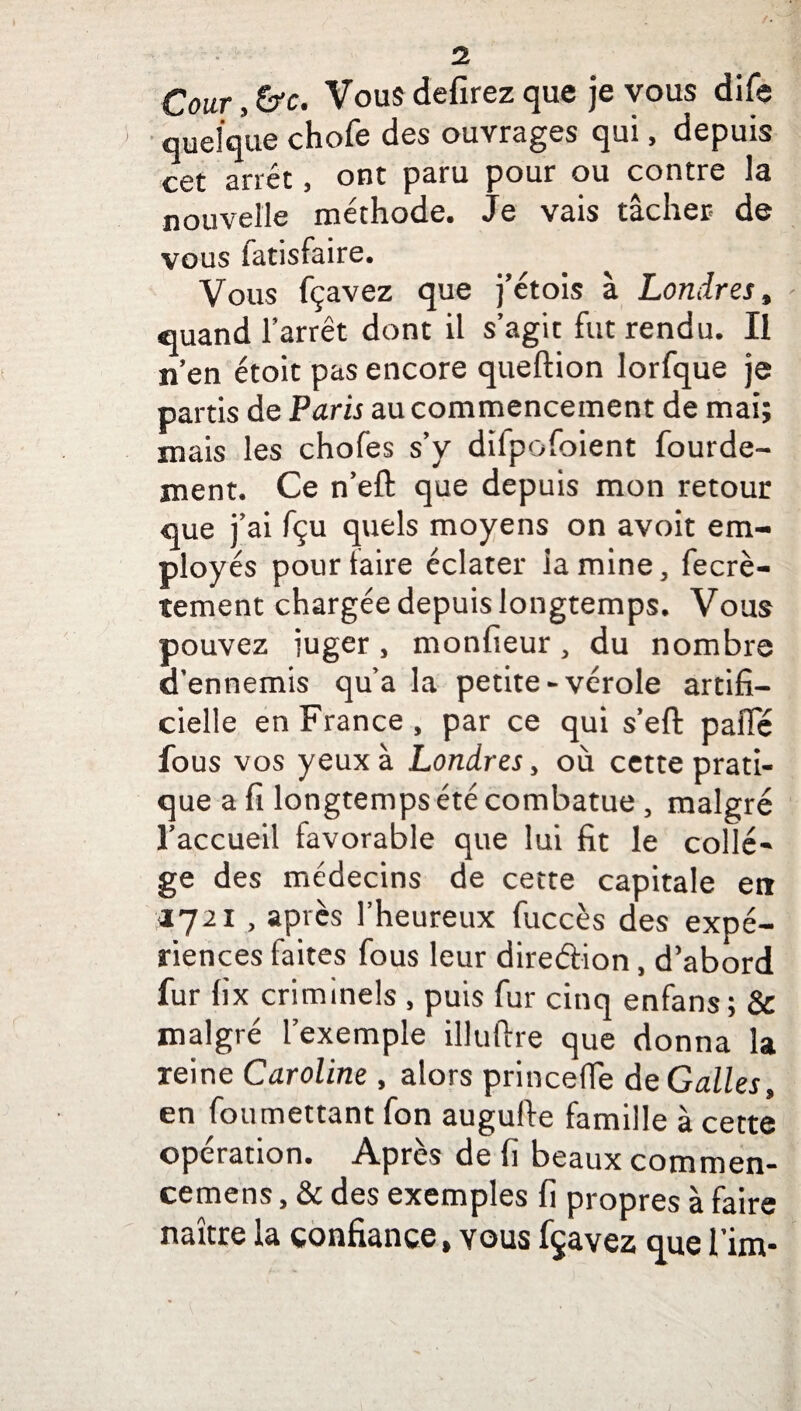 Cour, &c. Vous defirez que je vous dife quelque chofe des ouvrages qui, depuis cet arrêt, ont paru pour ou contre la nouvelle méthode. Je vais tâcher de vous fatisfaire. Vous fçavez que j’étois à Londres, «quand l’arrêt dont il s’agit fut rendu. Il n’en étoit pas encore queftion lorfque je partis de Paris au commencement de mai; mais les chofes s’y difpofoient lourde¬ ment. Ce n’eft que depuis mon retour que j’ai fçu quels moyens on avoit em¬ ployés pour faire éclater lamine, fecrè- tement chargée depuis longtemps. Vous pouvez iuger, monfieur, du nombre d’ennemis qu’a la petite-vérole artifi¬ cielle en France, par ce qui s’eft pafïe fous vos yeux à Londres, où cette prati¬ que a fi longtemps été combatue, malgré l’accueil favorable que lui fit le collè¬ ge des médecins de cette capitale en 1721 , après l’heureux fuccès des expé¬ riences faites fous leur diredion, d’abord fur fix criminels , puis fur cinq enfans; & malgré l’exemple illuftre que donna la reine Caroline , alors princefle deGalles, en fou mettant fon augufte famille à cette opération. Après de fi beaux commen- cemens, & des exemples fi propres à faire naître la confiance, vous fçavez que l’im-