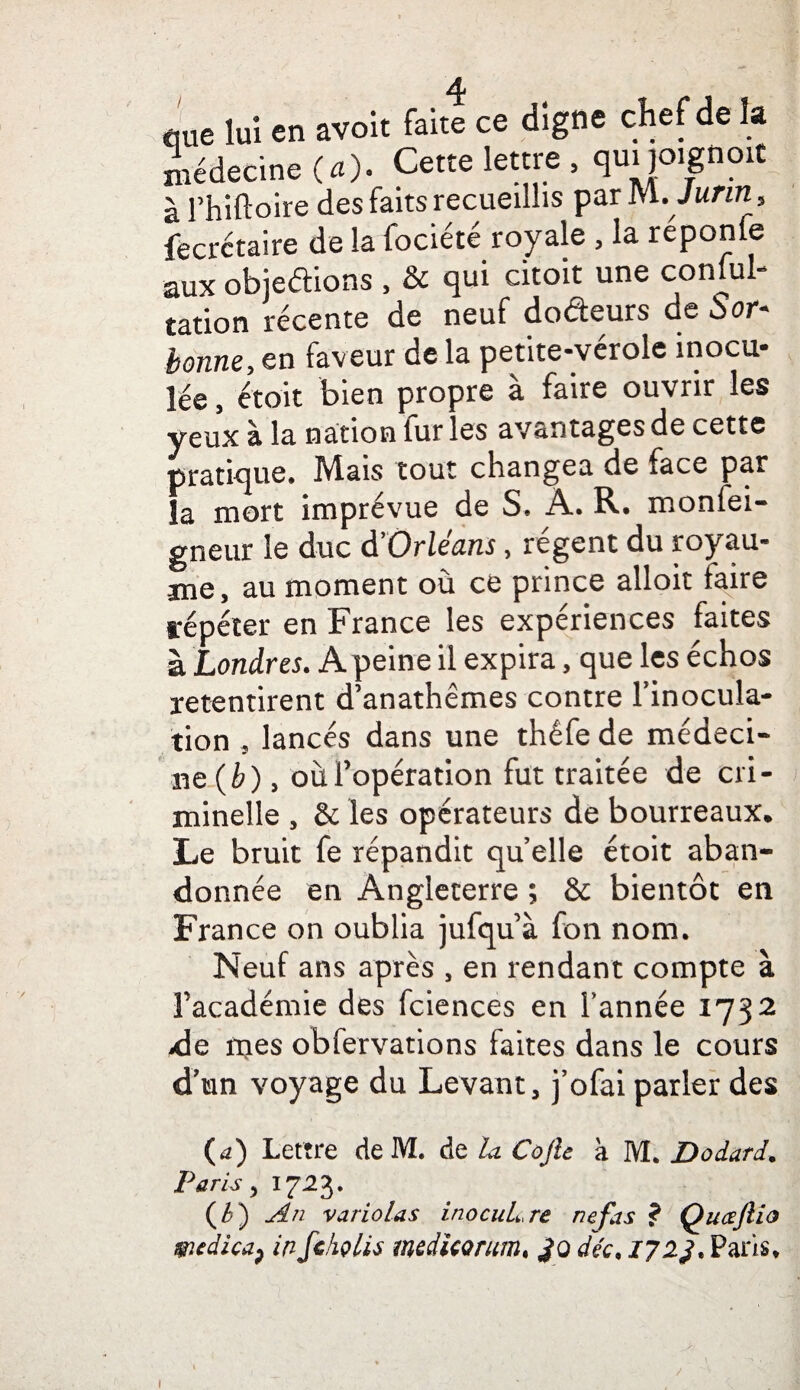 cme lui en avoit fait! ce digne chef de la médecine (a). Cette lettre , qui joignent à rhiftoire des faits recueillis par m.Jurin 5 fecrctaire de la fociété royale , la réponfe aux objedions , & qui citoit une conful- tation récente de neuf dodeurs de S or* bonne, en faveur de la petite-vérole inocu¬ lée , étoit bien propre à faire ouvrir les yeux à la nation fur les avantages de cette pratique. Mais tout changea de face par la mort imprévue de S, À. R. monlei- gneur le duc d'Orléans, régent du royau¬ me, au moment où ce prince alloit faire répéter en France les expériences faites à Londres. A peine il expira, que les échos retentirent d’anathêmes contre l'inocula¬ tion , lancés dans une thêfe de médeci¬ ne (è) , oùFopération fut traitée de cri¬ minelle , & les opérateurs de bourreaux. Le bruit fe répandit quelle étoit aban¬ donnée en Angleterre ; & bientôt en France on oublia jufqu à fon nom. Neuf ans après , en rendant compte à l’académie des fciences en l’année 1732 de rues obfervations faites dans le cours d'un voyage du Levant, j’ofai parler des (a) Lettre de M. de la Cojie à M. Dodard. Paris, 1723. w An variolas inocuLre nef as ? Qucejlio m À ica p in fckçlis mcdicorum, Jq déc. 17 2J. Paris. 1