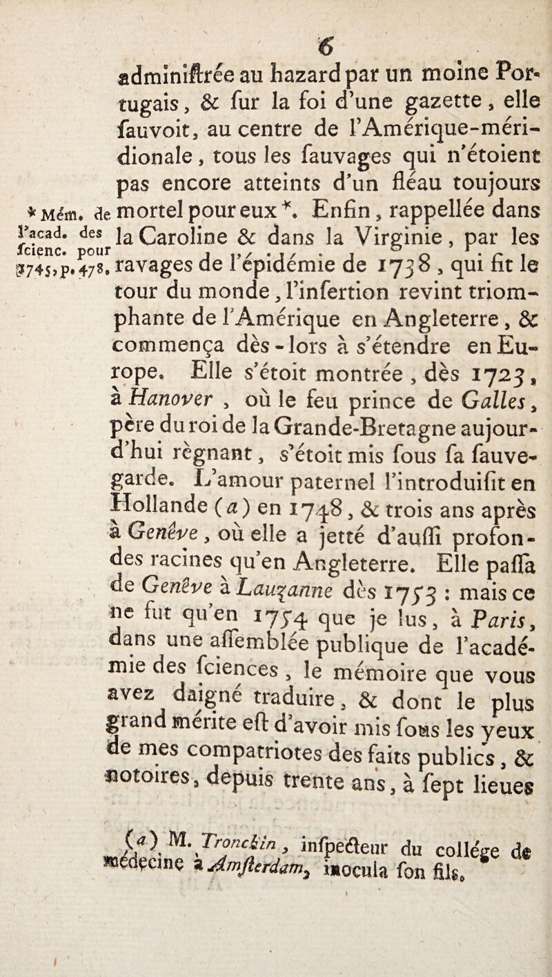 adminiftrée au hazardpar un moine Por« tugais, & fur la foi d’une gazette, elle fauvoit, au centre de l’Amérique-méri- dionale, tous les fauvages qui n’étoient pas encore atteints d’un fléau toujours *Méin. ae mortel pour eux *. Enfin, rappellée dans racad. des ]a Caroline & dans la Virginie, par les t>74s»p.478. ravages de I epidemie de 1730 , qui ht le tour du monde ,1’infertion revint triom- phante de F Amérique en Angleterre , & commença dès-lors à s’étendre enEu« rope. Elle s’étoit montrée , dès 1723, zHanover , où le feu prince de Galles, père du roi de la Grande-Bretagne aujour- d hui régnant , s’étoit mis fous fa fauve- garde. L’amour paternel Tintroduifit en Hollande (a) en 1748, & trois ans après a Genève y où elle a jetté d’auffi profon¬ des racines quen Angleterre. Elle pafla de Genève a Lausanne dès 1733 : mais ce ne fut qu’en 175*4 que je lus, à Paris, dans une affemblée publique de l’acadé¬ mie des fciences , le mémoire que vous avez daigne traduire 5 & dont le plus grand mérité eft d avoir mis fous les yeux de mes compatriotes des faits publics, & notoires, depuis trente ans, à fept lieues {fl M\Tr°nc%in > infpeéteur du college mâçanç a Amfterdam? îmocula fon fils.