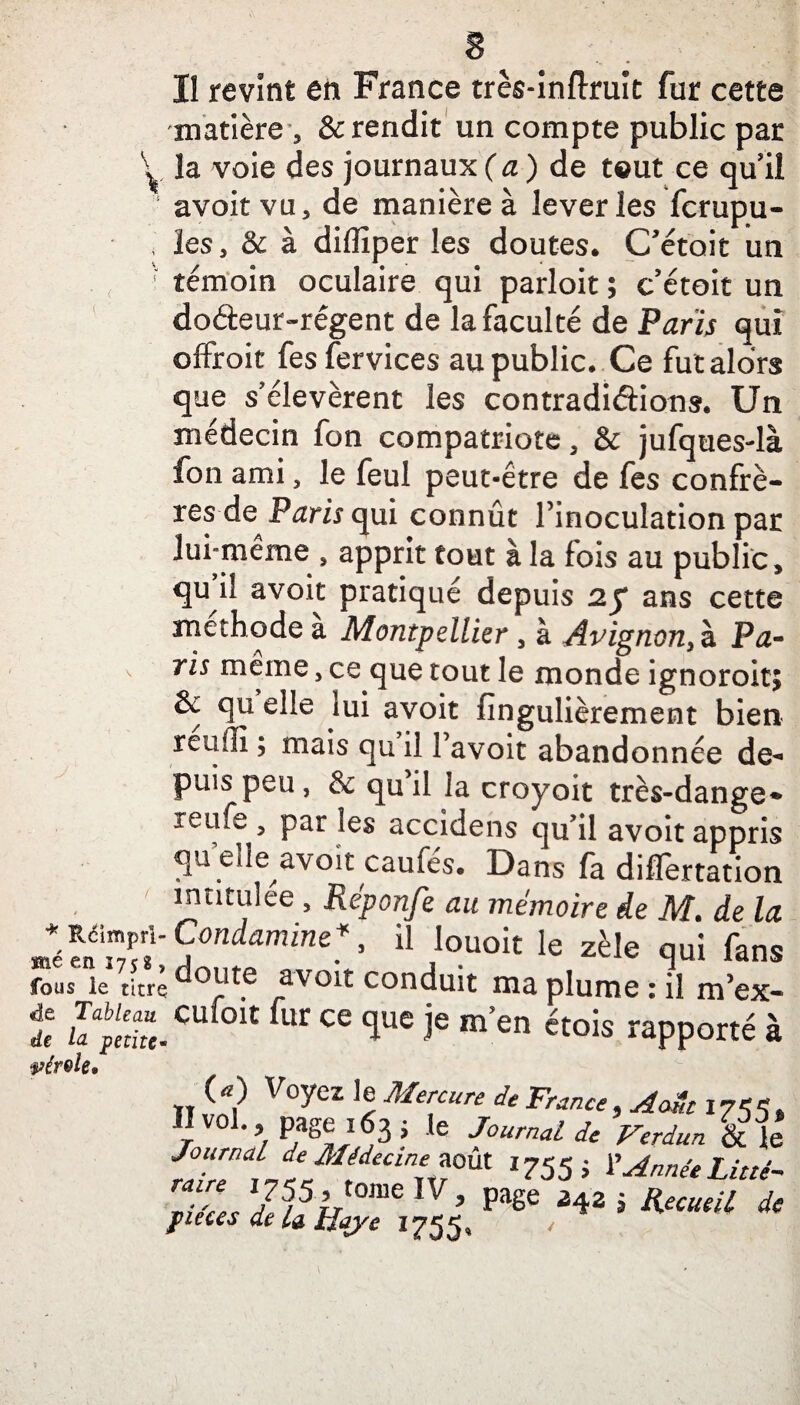 Il revînt en France très-inflruit fur cette matière , & rendit un compte public par V la voie des journaux (a) de tout ce qu’il avoit vu, de manière à lever les fcrupu- , les, & à diflîper les doutes. C’étoit un ; témoin oculaire qui parloit ; c’étoit un dofteur-régent de la faculté de Paris qui offroit fes fervices au public. Ce fut alors que s’élevèrent les contradictions. Un médecin fon compatriote, & jufques-là fon ami, le feul peut-être de fes confrè¬ res de Paris qui connût l’inoculation par lui-même , apprit tout à la fois au public, qu i! avoit pratiqué depuis ans cette méthode a Montpellier , à Avignon, h, Pa- ' ris m^me j ce que tout le monde ignoroit; & qu elle iui avoit fingulièrement bien reuffi ; mais qu il l’avoit abandonnée de¬ puis peu, & qu il la croyoit très-dange- reufe, par les accidens qu’il avoit appris qu elle avoit caufés. Dans fa differtation ' intitulée , Réponfe au mémoire de M. de la * Rcimpri- Condamne*, il louoit le zèle qui fans S.“,Sdo“'e avoit conduit ma plume :*ilm’ex- î “f0,t fr “ 1ue ie >>» ftoia rapporté à wérele* (a) Voyez le Mercure de France r°l. / page 163 j le Journal de Verdun & le tZ in™0<A 1755 i 7A^eLitté- mZL Je5/5U lV ’ FSe 3425 KeClUil dt fieces de la Baye 1755» 1