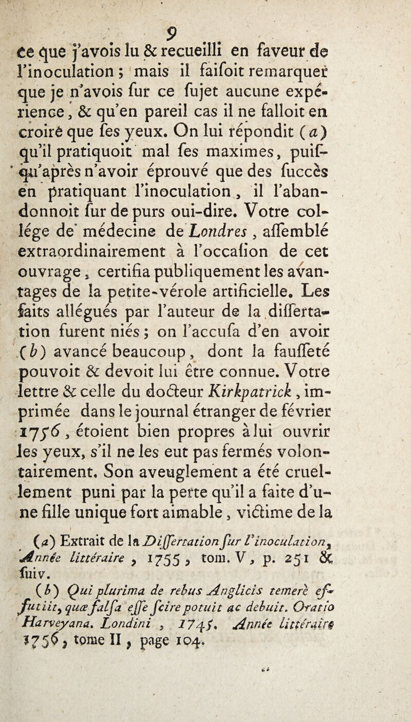 te que favois lu & recueilli en faveur de Finoculation ; mais il faifoit remarquer que je n’avois fur ce fujet aucune expé¬ rience, & qu’en pareil cas il ne falloit en croirê que îes yeux. On lui répondit (a) qu’il pratiquoit mal fes maximes, puif- ’ cju'après n’avoir éprouvé que des fuccès en pratiquant l’inoculation , il l’aban- donnoit fur de purs oui-dire. Votre col¬ lège de médecine de Londres , afïemblé extraordinairement à l’occalion de cet ouvrage, certifia publiquement les avan¬ tages de la petite-vérole artificielle. Les faits allégués par Fauteur de la differta- tion furent niés ; on Faccufa d’en avoir (b) avancé beaucoup , dont la fauffeté pouvoir & devoir lui être connue. Votre lettre & celle du dodeur Kirkpatrick , im¬ primée dans le journal étranger de février ilï6y étoient bien propres à lui ouvrir les yeux, s’il ne les eut pas fermés volon¬ tairement. Son aveuglement a été cruel¬ lement puni par la perte qu’il a faite d’u¬ ne fille unique fort aimable, vidime de la i (a) Extrait de InDiffertation fur Vinoculation, 'Année. Littéraire ? 1755 ^ tOlli. V, p. 251 St fuiv. (*) Oui plurima de rebus Anglicis terne ré ef* jfutiity quœfalfa effe fcirepotuit ac debuit. Orat/o Harveyana. Londini , 17Année littéraire 175$ ; tome II} page 104*