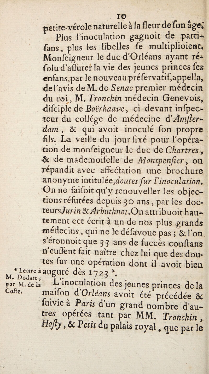 IO * Lettre à M. Dodart, par M. de la Code. petite-vérole naturelle à la fleur de fon âge; Plus l’inoculation gagnoit de parti- fans, plus les libelles fe multiplioieat. Monfeigneur le duc d’Orléans ayant ré- folu d’afl'urer la vie des jeunes princes fes enfans.par le nouveau préfervatif.appella, de l’avis de M. de Senac premier médecin du roi, M. Tronchin médecin Genevois, difciple de Botrhaave, ci devant infpec- teur du collège de médecine dCÂmJîer- dam , & qui avoit inoculé Ton propre fils. La veille du jour fixé pour l'opéra¬ tion de monfeigneur le duc de Chartres, & de mademoifelle de Montpenjîer > on répandit avec affectation une brochure anonyme intitulée ,dout es fur Vinoculation. On ne taifoit qu’y renouveller les objec- tionsréfutées depuis 30 ans , par les doc- teurs Jurin & Arbuthnot.On attribuoit hau¬ tement cet écrit a un de nos plus grands médecins, qui ne le defavoue pas 5 & Ton s’étonnait que 33 ans de fuccès conftans n enflent fait naître chez lui que des dou¬ tes fur une operation dont il avoit bien auguré dès 1723 *. L inoculation des jeunes princes de îa maifon d Orléans avoit été Drécédée & fuivie à Paris d un grand nombre d au- très opérées tant par MM. Tronchin , y > & Petit du palais royal # que par le \