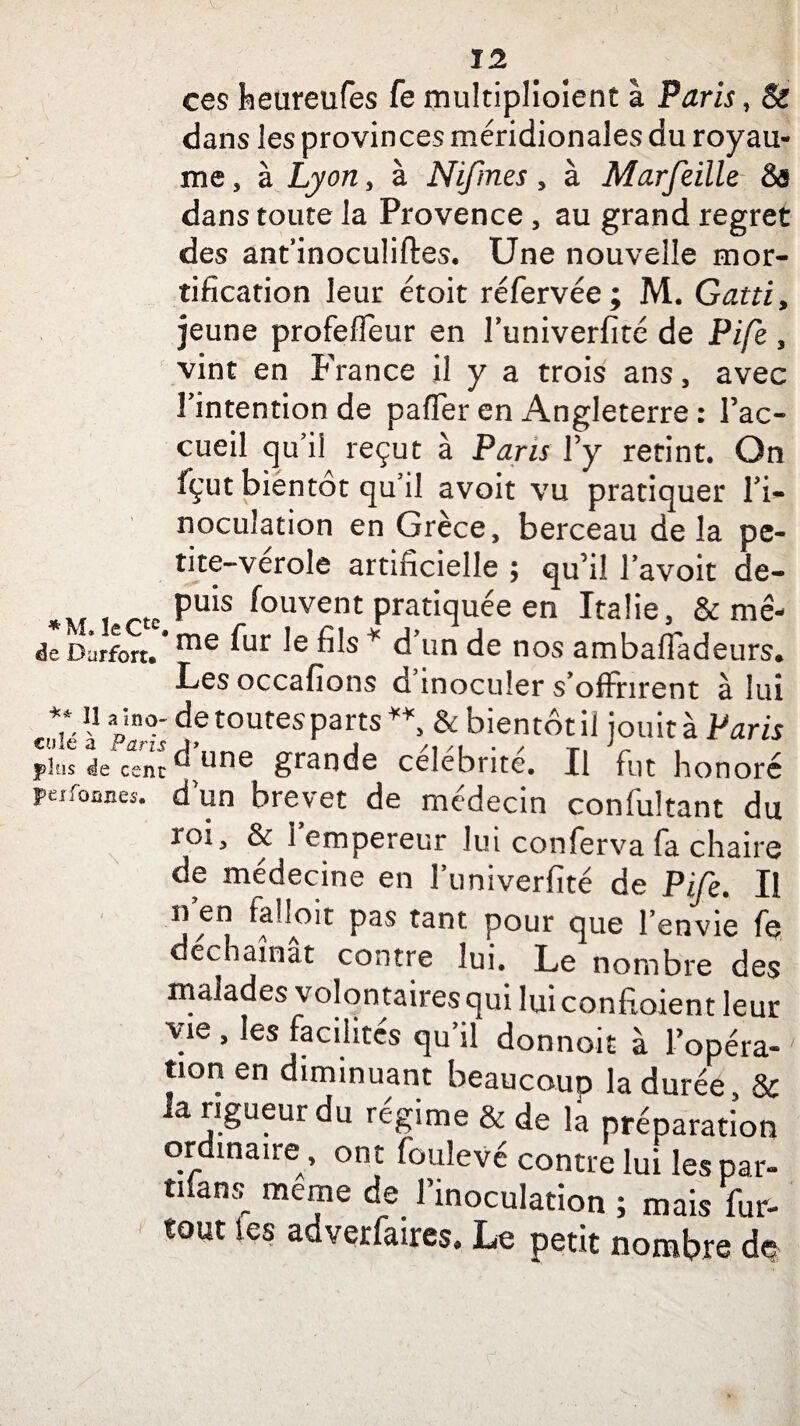 ces feeureufes fe multiplioient à Paris , & dans les provinces méridionales du royau¬ me , à Lyon, à Nifmes, à Marfeille Sô dans toute la Provence , au grand regret des ant’inoculiftes. Une nouvelle mor¬ tification leur étoit réfervée; M. Gatti, jeune profeffeur en Tuniverfité de Pife , vint en France il y a trois ans , avec Tintention de pafler en Angleterre : l’ac¬ cueil qu’il reçut à Paris l’y retint. On fçut bientôt qu’il avoit vu pratiquer l’i¬ noculation en Grèce, berceau delà pc- tite-verole artificielle ; qu’il l’avoit de- rtc PU*S *°uvent pratiquée en Italie, & mê- de Durfort.# me ^ ^ * d’un de nos ambafiadeurs. Les occafions d’inoculer s’offrirent à lui 11 *'înor de toutes parts ** & bientôt il jouit à Paris plus de cent ^ une grande célébrité. Il fut honoré peifonnes. d’un brevet de médecin confultant du roi j & 1 empereur lui conferva fa chaire de médecine en l’iiniverfité de Pife. Il n en falloir pas tant pour que l’envie fe déchaînât contre lui. Le nombre des malades volontaires qui lui convoient leur vie , les facilités qu’il donnoit à l’opéra¬ tion en diminuant beaucouD la durée, & la rigueur du régime & de la préparation ordinaire, ont (oulevé contre lui les par- nfans, me™e de l’inoculation ; mais fur- tout les adverfaires. Le petit nombre àq