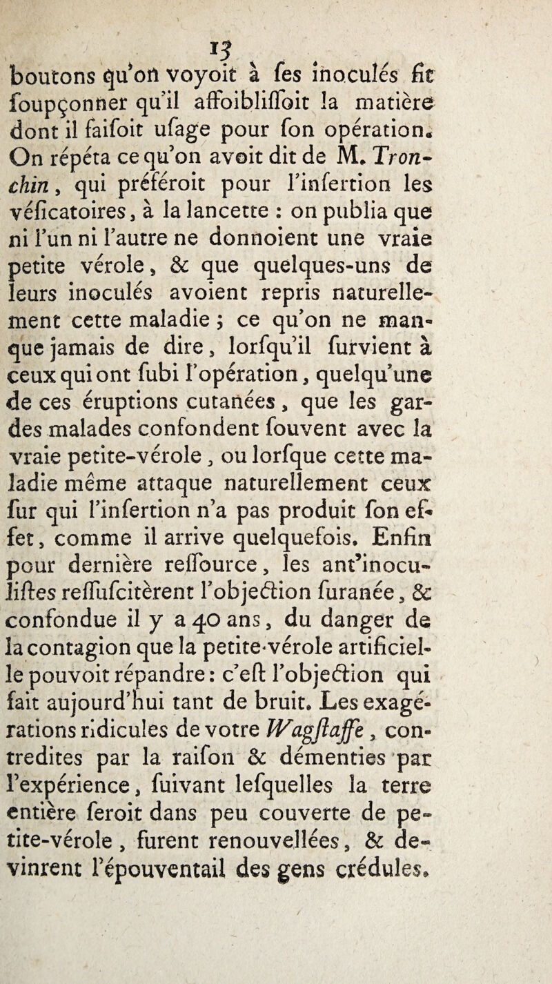 IJ boutons qu’on voyoit à Tes inoculés fit foupçonfier qu’il affoibliflbit la matière dont il faifoit ufage pour Ton opération. On répéta ce qu’on avait dit de M. Tron- chin, qui préférait pour l’infertion les véficatoires, à la lancette : on publia que ni l’un ni l’autre ne donnoient une vraie petite vérole, & que quelques-uns de leurs inoculés avoient repris naturelle¬ ment cette maladie ; ce qu’on ne man¬ que jamais de dire, lorfqu’il furvient à ceux qui ont fubi l’opération, quelqu’une de ces éruptions cutanées , que les gar¬ des malades confondent fouvent avec la vraie petite-vérole, ou lorfque cette ma¬ ladie même attaque naturellement ceux fur qui l’infertion n’a pas produit fon ef¬ fet , comme il arrive quelquefois. Enfin pour dernière reflburce, les ant’inocu- liftes reffufcitèrent l’objeéfion furanée, & confondue il y a 40 ans, du danger de la contagion que la petite-vérole artificiel¬ le pouvoit répandre : c’efi: l’objeétion qui fait aujourd’hui tant de bruit. Les exagé¬ rations ridicules de votre JVagflajfe, con¬ tredites par la raifon & démenties par l’expérience, fuivant lefquelies la terre entière ferait dans peu couverte de pe¬ tite-vérole , furent renouvelîées, & de¬ vinrent l’épouventail des gens crédules.