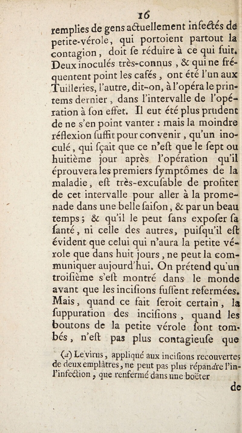 tô remplies de gens actuellement irifeétes de petite-vérole, qui portoient partout la contagion, doit fe réduire à ce qui fuit* Deux inocules très-connus , qui ne fré¬ quentent point les cafés , ont été l’un aux Tuiileries, l’autre, dit-on, à l’opéra le prin- tems dernier , dans l’intervalle de l’opé¬ ration à Ion effet. Il eut été plus prudent de ne s’en point vanter : mais la moindre réflexion fuffit pour convenir, qu’un ino¬ culé , qui fçait que ce n’efl: que le fept ou huitième jour après l’opération qu’il éprouvera les premiers fymptômes de la maladie, eft très-excufable de profiter de cet intervalle pour aller à la prome¬ nade dans une belle faifon, & par un beau temps ; & qu’il le peut fans expofer fa fanté, ni celle des autres, puifqu’il effc évident que celui qui n’aura la petite vé¬ role que dans huit jours, ne peut la com¬ muniquer aujourd’hui. On prétend qu’un troifième s’eft montré dans le monde avant que les incifions fuffent refermées. Mais, quand ce fait feroit certain, la fuppuration des incifions , quand les boutons de la petite vérole font tom¬ bes , n’eft: pas plus contagieufe que (a) Le virus, appliqué aux incifions recouvertes de deux emplâtres, ne peut pas plus répandre l’in- l’infedion, que renfermé dans une boëter de