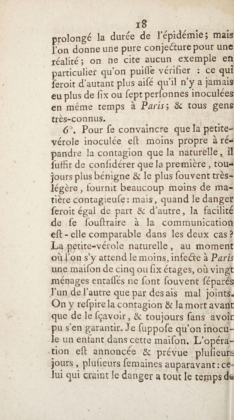 prolongé la durée de l'épidémie; mais Ton donne une pure conjecture pour une réalité; on ne cite aucun exemple en particulier qu'on puifle vérifier : ce qui feroit d'autant plus aifé qu'il n y a jamais eu plus de fix ou fept personnes inoculées en même temps à Paris ; & tous gens très-connus. 6 \ Pour fe convaincre que la petite- vérole inoculée eft moins propre à ré- pandre la contagion que la naturelle, il fuffit de confidérer que la première , tou¬ jours plus bénigne & le plus fouvent très- légère , fournit beaucoup moins de ma¬ tière eontagieule : mais, quand le danger feroit égal de part & d'autre, la facilité de fe fouftraire à la communication eft-elle comparable dans les deux cas? La petite-vérole naturelle , au moment ou l’on s’y attend le moins, infede à Paris une maifon de cinq ou fix étages, où vingt ménages entalfés ne font fouvent leparés l'un de l'autre que par desais mal joints. On y refpire la contagion & la mort avant que de le fçavoir, & toujours fans avoir pu s'en garantir» Je fuppofe qu'on inocu¬ le un enfant dans cette maifon. L'opéra¬ tion eft annoncée & prévue plufieurs jours , plufieurs femaines auparavant : ce¬ lui qui craint le danger a tout le temps