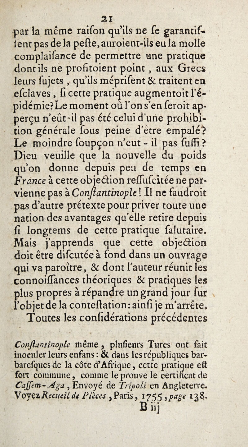 par la même raifon qu’ils ne fe garantira¬ ient pas de la perte,auroient-ils eu la molle complaifance de permettre une pratique dont ils ne profitaient point, aux Grecs leurs fujets , qu’ils méprifent & traitent en efclaves, fi cette pratique augmentoit l’é¬ pidémie? Le moment où l’on s’en feroit ap- perçu n’eût*il pas été celui d'une prohibi¬ tion générale fous peine d’étre empalé? Le moindre foupçon n’eut - il pas fuffi? Dieu veuille que la nouvelle du poids qu’on donne depuis peu de temps en France à cette objeétion reflufcitée ne par¬ vienne pas à Conjlantinople ! Il ne faudroit pas d’autre prétexte pour priver toute une nation des avantages qu’elle retire depuis fi longtems de cette pratique falutaire. Mais j’apprends que cette objeétion doit être difcutée à fond dans un ouvrage qui va paroître, 8c dont l’auteur réunit les connoiflànces théoriques & pratiques les plus propres à répandre un grand jour fur l’objet de la conteftation : ainfi je m’arrête. Toutes les confidérations précédentes Conjlantinople même 5 plufieurs Turcs ont fait inoculer leurs enfans : & dans les républiques bar- barefques de la côte d’Afrique 3 cette pratique eil fort commune ? comme le prouve le certificat de Cajfem* Aga 9 Envoyé de Tripoli en Angleterre. Voyez Recueil de Pièces , Paris ? 1755 9page 138»