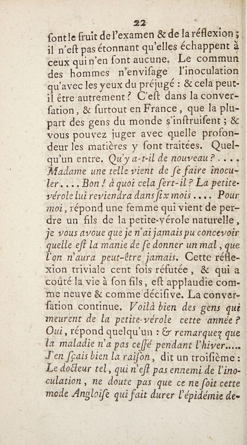 font ïe fruît de l’examen & de la réflexion ? il n’eft pas étonnant qu’elles échappent à ceux qui n en font aucunes Le commun des hommes n’envifage l'inoculation 'qu’avec les yeux du préjugé : & cela peut- il être autrement ? C’eft dans la conver- fation, & furtout en France , que la plu¬ part des gens du monde s inftruifent 5 & vous pouvez juger avec quelle profon¬ deur les matières y font traitées. Quel¬ qu’un entre. Qu y a*t-il de nouveau ? » . • « Madame une telle vient de fe faire inocu¬ ler.... Bon ! à quoi cela fert-il ? La petite- vérole lui reviendra dansfix mois .... Pour moi, répond une femme qui vient de per¬ dre un fils de la petite-vérole naturelle, je vous avoue que je n ai jamais pu concevoir quelle eft la manie de fe donner un mal, que Von n aura peut-être jamais. Cette réfle¬ xion triviale cent fois réfutée , & qui a coûté la vie à fon fils, eft applaudie com¬ me neuve & comme décifive. La conver- fanon continue. Voila bien des gens qui meurent de la petite* vérole cette année ? Oui, répond quelqu’un : £r remarqueq que la maladie n a pas cejjé pendant Vhiver....* J en frais bien la raifon, dit un troifième : Le doéieur tel, qui n efl pas ennemi de Vino¬ culation , ne doute pas que ce ne foit cette mode Angloife qui fait durer V épidémie r/e*