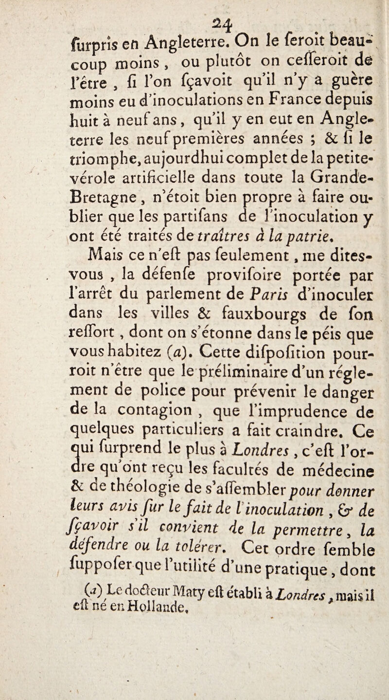 furprîs en Angleterre. On le feroit beau¬ coup moins , ou plutôt on cefleroit de Tétre , fi Ion fçavoit qu’il ny a guère moins eu d’inoculations en France depuis huit à neuf ans, qu’il y en eut en Angle-* terre les neuf premières années ; & fi le triomphe, aujourdhui complet de la petite- vérole artificielle dans toute la Grande- Bretagne , n’étoit bien propre à faire ou¬ blier que les partifans de Jinoculation y ont été traités de traîtres à la patrie. Mais ce n’eft pas feulement, me dites- vous , la défenfe provifoire portée par l’arrêt du parlement de Paris d’inoculer dans les villes & fauxbourgs de fon reflort, dont on s’étonne dans le péis que vous habitez (a). Cette difpofition pour- roit n’être que le préliminaire d’un régle¬ ment de police pour prévenir le danger de la contagion , que l’imprudence de quelques particuliers a fait craindre. Ce qui furprend le plus à Londres , c’eft l’or¬ dre qu’ont reçu les facultés de médecine & de théologie de s aflembler pour donner leurs avis fur le fait de l inoculation , de fçavoir s il convient de la permettre, la défendre ou la tolérer. Cet ordre femble fuppofer que 1 utilité d’une pratique, dont G) Le dodeur Maty eft établi à Londres f mais il eft ne en Hollande,