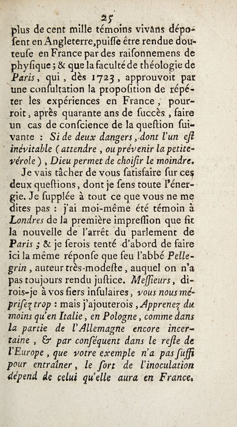 V ? y , plus de cent mille témoins vivâns dépo** fent en Angleterre,puifle être rendue dou- teufe en France par des raifonnemens de phyfique ; & que la faculté de théologie de Paris y qui, dès 1723, approuvoit par une confultation la propofition de répé¬ ter les expériences en France , pour- roit 3 apres quarante ans de fuccès , faire un cas de confcience de la queftion fui- vante : Si de deux dangers, dont l'un eji inévitable ( attendre , ou prévenir la petite- vérole ) , Dieu permet de choijir le moindre* Je vais tâcher de vous fatisfaire fur ce$ deux queftions, dont je fens toute Féner- gie. Je fupplée à tout ce que vous ne me dites pas : j’ai moi-même été témoin à Londres de la première impreffion que fit Ja nouvelle de l’arrêt du parlement de Ptfrir ; & je ferois tenté d’abord de faire ici la même réponfe que feu l’abbé Pelle- grin 5 auteur très-modefte, auquel on n’a pas toujours rendu juftice. MeJJieursy di- rois-je à vos fiers infulaires, vous nous mé~ prifeçtrop : mais j’ajouterois > Apprenez du moins quen Italie, en Pologne, comme dans la partie de VAllemagne encore incer- laine , Sr par conséquent dans le refle de ÏEurope , que votre exemple na pas fuffi pour entraîner, le fort de l’inoculation dépend de celui quelle aura en France% J