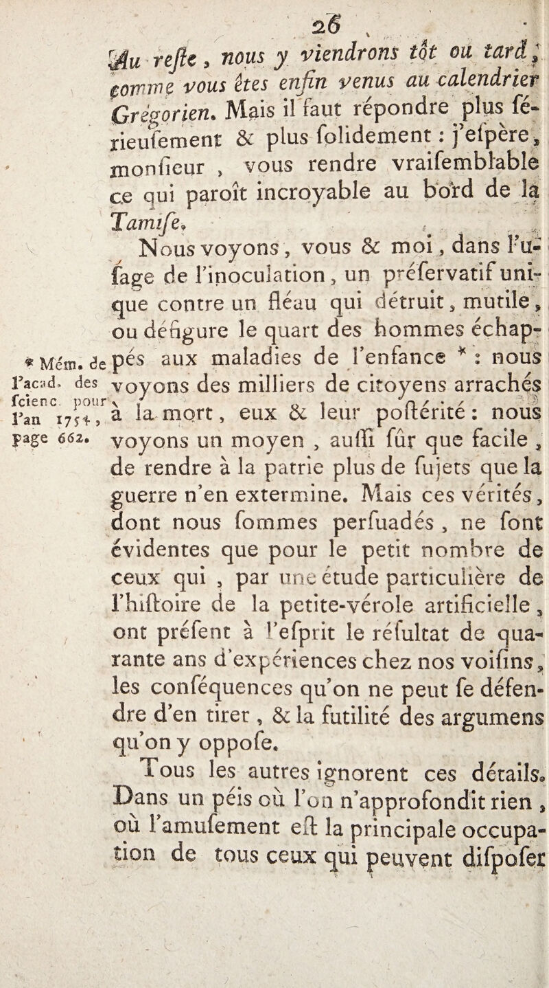 , , / siï . Mu refie, nous y viendrons tôt ou tard; comme vous êtes enfin venus au calendrier Grégorien. Mais il faut répondre plus fé- rieufement & plus fplidenaent • j eipere^ Hionlîeur , vous rendre vraifemblable ce qui paroît incroyable au bord de la Tamife, ^ Nous voyons, vous & moi , dans Fu- fage de l’inoculation, un préfervatif uni¬ que contre un fléau qui détruit, mutile, ou défiguré le quart des hommes échap» «Mem.depés aux maladies de l’enfance *: nous Ÿacvà, des voyons des milliers de citoyens arrachés Fan ijji., a la-mort, eux & leur poiterite : nous page 662. voyons un moyen , auffi fur que facile , de rendre à la patrie plus de fujets que la guerre n’en extermine. Mais ces vérités, dont nous fommes perfuadés , ne font évidentes que pour le petit nombre de ceux qui , par une étude particulière de J’hiftoire de la petite-vérole artificielle 3 ont préfent à l’efprit le réfultat de qua¬ rante ans d’expériences chez nos voifins, les conféquences qu’on ne peut fe défen¬ dre d’en tirer , & la futilité des argumens qu’on y oppofe. I ous les autres ignorent ces détails® Dans un péis où l’on n’approfondit rien , ou 1 amufement efl: la principale occupa¬ tion de tous ceux qui peuvent difpofet ;