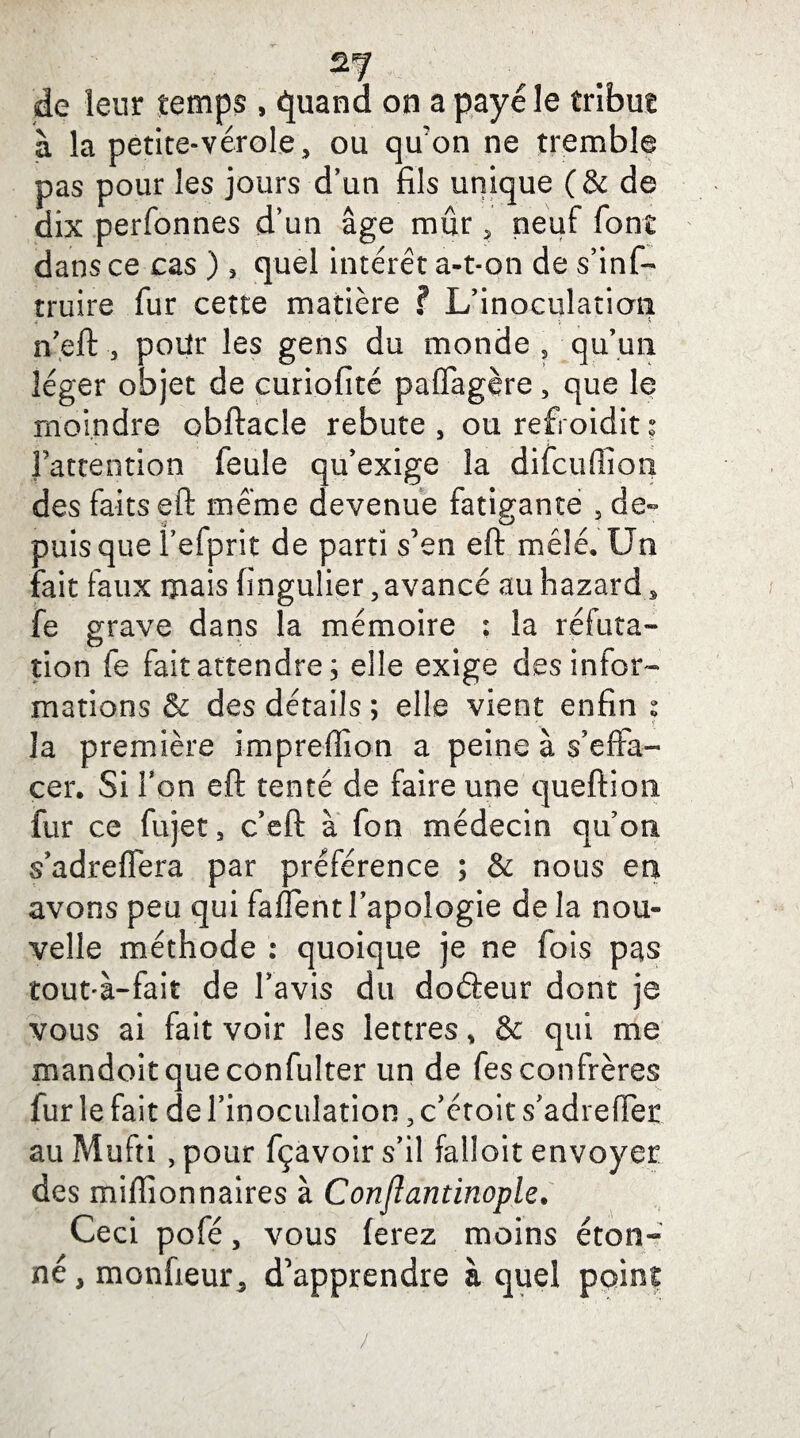 de leur temps , quand on a payé le tribut à la petite-vérole, ou qu’on ne tremble pas pour les jours d’un fils unique (& de dix perfonnes d’un âge mûr, neuf font dans ce cas ) , quel intérêt a-t-on de s’inf- truire fur cette matière ? L’inoculation, n’eft -, pour les gens du monde , qu’un léger objet de curiofité paffagère, que le moindre obftacle rebute, ou refroidit; l’attention feule qu’exige la difcuffion des faits eft meme devenue fatigante , de¬ puis que l’efprit de parti s’en eft mêlé. Un fait faux mais fingulier, avancé au hazard, fe grave dans la mémoire : la réfuta¬ tion fe fait attendre ; elle exige des infor¬ mations & des détails ; elle vient enfin s la première impreffion a peine à s’effa¬ cer. Si Ton eft tenté de faire une queftion fur ce fujet, c’eft à fon médecin qu’on s’adreffera par préférence ; & nous en avons peu qui faffent l’apologie de la nou¬ velle méthode : quoique je ne fois pas touuà-fait de l’avis du doéieur dont je vous ai fait voir les lettres, & qui me mandoitqueconfulter un de fes confrères fur le fait de l’inoculation, c’étoit s’adrelTer au Mufti , pour fçavoirs’il falloir envoyer des millionnaires à Conflantinople. Ceci pofé, vous ferez moins éton¬ né , moniteur, d’apprendre à quel point