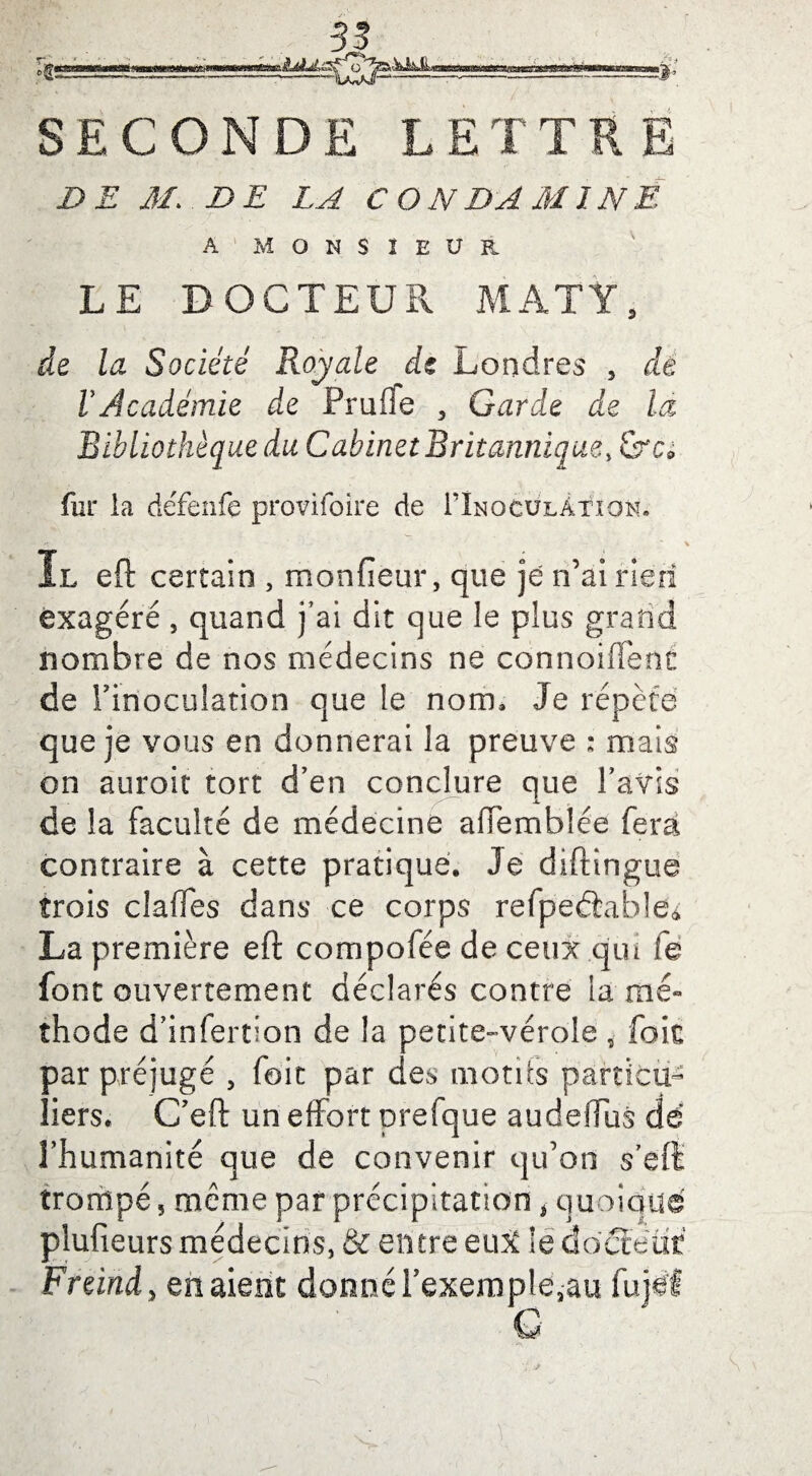 % 5| SECONDE LETTRE DE M. DE LA C O N DA MINE A MONSIEUR LE DOCTEUR MATYS de la Société Royale de Londres 5 dé VJcadémie de Pruffe , Garde de la Bibliothèque du Cabinet Britannique, &c0 fur la défenfe provifoire de lÎNOCULÂtîON. I.L eft certain , monfieur, que je n’ai rien exagéré, quand j’ai dit que le plus grand nombre de nos médecins ne connoiiïènt de l'inoculation que le nom» Je répète que je vous en donnerai la preuve : mais on auroit tort d’en conclure que l’avis de la faculté de médecine alTemblée fera contraire à cette pratiqué. Je diftingue trois claffes dans ce corps refpeâabled La première eft compofée de ceux .qui fè font ouvertement déclarés contre la mé¬ thode d’infertion de la petite-vérole, foie par préjugé 5 foit par des motds particu¬ liers. C’eft un effort prefque audeffus dé l’humanité que de convenir qu’on s’eft trompé, même par précipitation 4 quoique plufieurs médecins, & entre eu# le docteur Freind, en aient donné rexempleaau fujéf G