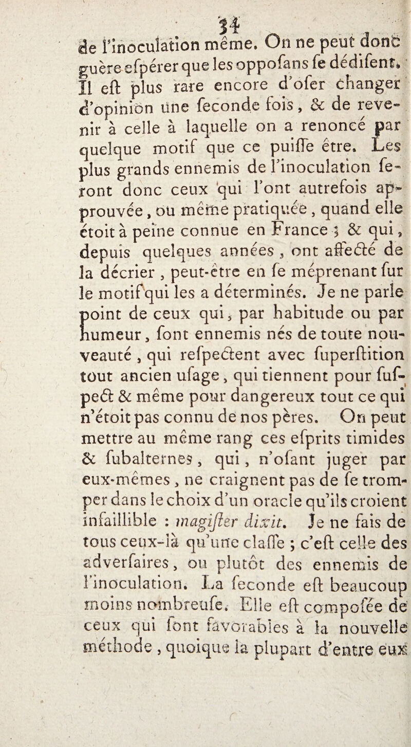 • 'SI ^ de l'inoculation même. On ne peut c guère efpérer que les oppofans fe dédifent* Il eft plus rare encore d'ofer changer d'opinion une fécondé fois, oc de rêve*” mir à celle à laquelle on a renoncé par quelque motif que ce puiffe être. Les plus grands ennemis de l'inoculation fe¬ ront donc ceux qui Font autrefois ap¬ prouvée , ou mêrne pratiquée , quand elle êtoitàpeine connue en France ; & qui, depuis quelques années , ont affeélé de la décrier , peut-être en fe méprenant fur le motif qui les a déterminés. Je ne parle point de ceux qui5 par habitude ou par numeur, font ennemis nés de toute nou¬ veauté , qui refpeâent avec fuperftition tout ancien ulage, qui tiennent pour fuf- peél & même pour dangereux tout ce qui n’étoit pas connu de nos pères. On peut mettre au même rang ces efprits timides & fubalternes, qui, n’ofant juger par eux-mêmes , ne craignent pas de fe trom¬ per dans le choix d'un oracle qu'ils croient infaillible : magijier dixit. Je ne fais de tous ceqx-là qu une dafle ; c’eft celle des adverfaires, ou plutôt des ennemis de 1 inoculation. La fécondé eft beaucoup moins nombreufe. Elle eft compofée de ceux qui font favorables à la nouvelle méthode , quoique la plupart d’entre Qwé r