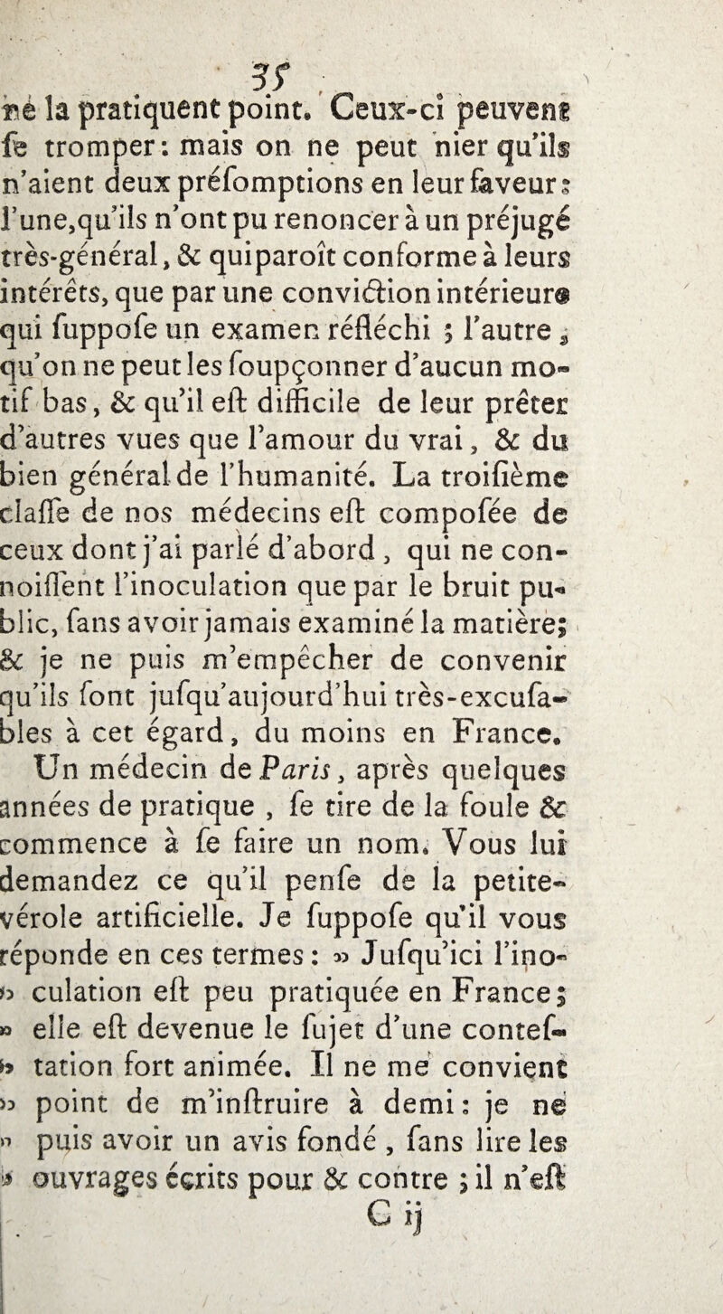 3T ; »é la pratiquent point* Ceux-ci peuvent fe tromper: mais on ne peut nier qu’ils n’aient deuxpréfomptions en leur faveur? l’une,qu’ils n’ont pu renoncer à un préjugé très-général, & quiparoît conforme à leurs intérêts, que par une conviéfion intérieur® qui fuppofe un examen réfléchi ; l’autre , qu’on ne peut les foupçonner d’aucun mo¬ tif bas, & qu’il eft difficile de leur prêter d’autres vues que l’amour du vrai, & du bien général de l’humanité. La troifième dafle de nos médecins eft compofée de ceux dont j’ai parlé d’abord , qui ne con- noiflent l’inoculation que par le bruit pu¬ blic, fans avoir jamais examiné la matière; & je ne puis m’empêcher de convenir qu’ils font jufqu’aujourd’hui très-excufa- bles à cet égard, du moins en France* Un médecin de Paris, après quelques années de pratique , fe tire de la foule & commence à fe faire un nom. Vous lui demandez ce qu’il penfe de ia petite- vérole artificielle. Je fuppofe qu il vous réponde en ces termes : » Jufqu’ici l’ipo- b culàtion eft peu pratiquée en France; » elle eft devenue le fujet d’une contef- h tation fort animée. Il ne me convient >3 point de m’inftruire à demi: je né « puis avoir un avis fondé , fans lire les * ouvrages écrits pour 8c contre ; il n’eft