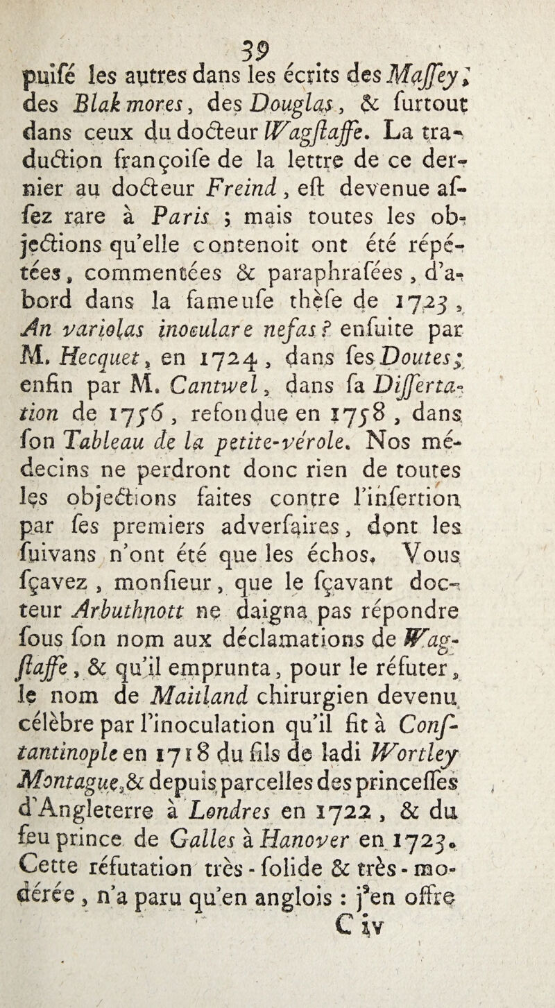 puifé les aytres dans les écrits desMaffeyl des Blak mores, des Douglas, & furtout dans ceux du docteur IVagftajfe. La tra¬ duction françoife de la lettre de ce der¬ nier au doéteur Freind , eft devenue af- fez rare à Paris ; mais toutes les otn jeéiions qu’elle contenoit ont été répé¬ tées * commentées & paraphrafées 5 d’a-? bord dans la fameufe thèfe de 17233 An variolas inoeulare nef as ? enfuite par M. Hecquet, en 1724, dans (qs Doutes; enfin par M* Cantwel, dans fa Dijfena- îion de , refondue en 1758 , dans fon Tableau de la petite-vérole. Nos mé¬ decins ne perdront donc rien de toutes Içs objections faites contre l’ihfertiort par fes premiers adverfaires, dpnt les fuivans n’ont été que les échos. Vous fçavez , moniteur, que le fçavant doc¬ teur Arbuthnott ne daigna pas répondre fous fon nom aux déclamations de ÎFag- fîajfe, & qu’il emprunta , pour le réfuter, le nom de Maitland chirurgien devenu célèbre par finoculation qu’il fit à Conf- tantinople en 1718 du fils de ladi Wortley Montagne^ depuis parcelles des princelfes d'Angleterre à Londres en 1722 , & du feu prince de Galles ïHanover en. 1723* Cette réfutation très - folide & très » mo¬ dérée 3 n’a paru qu en anglois : fen offre Civ