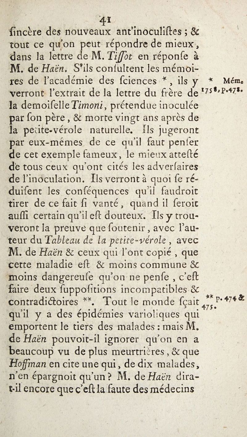 4* fîncère des nouveaux ant’inoculiftes ; & tout ce qu’on peut répondre de mieux* dans la lettre de M. Tijffot en réponfe à M. de Haën. S*ils coniultent les mémoi¬ res de l’académie des fciences * , ils y * verront l’extrait de la lettre du frère de 1/5 la demoifelleTimorii, prétendue inoculée par fon père , & morte vingt ans après de la petite-vérole naturelle. Ils jugeront par eux-mémes de ce qu’il faut penfer de cet exemple fameux, le mieuxattefté de tous ceux qu’ont cités les adverfaires de l’inoculation. Ils verront à quoi fe ré- duifent les conféquences qu il faudroit tirer de ce fait fi vanté, quand il feroit auffi certain qu’il eft douteux. Ils y trou¬ veront la preuve que foutenir, avec l’au¬ teur du Tableau de la petite-vérole , avec M. de Haën & ceux qui font copié , que cette maladie eft & moins commune & moins dangereufe qu’on ne penfe , c’eft faire deux fuppolitions incompatibles & contradictoires Tout le monde fçait47Ç qu’il y a des épidémies varioliques qui emportent le tiers des malades : mais M. de Haën pouvoit-il ignorer qu’on en a beaucoup vu de plus meurtrières, & que Hoffman en cite une qui, de dix malades, îi’en épargnoit qu’un ? M. de Haën dira- t-il encore que ceft la faute des médecins Même >P.47** p. 474 &