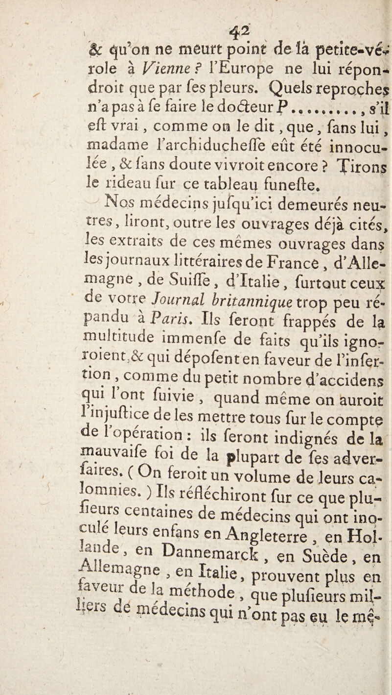 i & qu’on ne meurt point de là petice-vév rôle à Vienne ? l’Europe ne lui répon- droit que par fes pleurs. Quels reproches n’a pas à fe faire le doéïeur P. .... s’il eft vrai, comme on le dit, que, fans lui, madame l’archiduçhefle eût été innocu- lée , & fans doute vivroit encore ? Tirons le rideau iur ce tableau funefte. Nos médecins jufqu’ici demeurés neu¬ tres, liront, outre les ouvrages déjà cités* les extraits de ces mêmes ouvrages dans les journaux littéraires de France , d’Alle¬ magne , o.e Suiffe, d’Italie, furtout ceux de votre Journal britannique trop peu ré¬ pandu a Paris. Ils feront frappés de la multitude immenfe de faits qu’ils igno« roient,& qui dépofent en faveur de finfer- tion , comme du petit nombre d’accidens qui 1 ont fuivie , quand même on auroit injuftice de les mettre tous fur le compte e 1 operation : ils feront indignés de la mauvaife foi de la plupart de fes adver- aires. ( On feroit un volume de leurs ca¬ lomnies. ) Ils réfléchiront fur ce que plu¬ sieurs centaines de médecins qui ont ino- cu. e eurs enfans en Angleterre , en Hoî- T?, 03 ea ^annemarck , en Suède, en 1 rema|n.e 3 en prouvent plus en l;ers de m .?,m^hod? > ,Sue plufieurs miî- î inedecms <|ui n ont pas su lernl-*