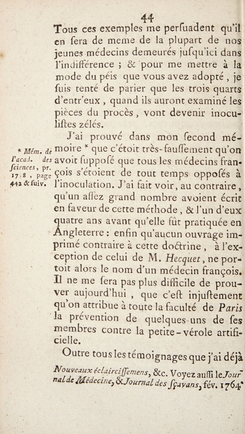 Tous ces exemples me perfuadent qini eu fera de meme de la plupart de nos jeunes médecins demeurés jufqu’ici dans l’indifférence ; & pour me mettre à la mode du péis que vous avez adopté , je fuis tenté de parier que les trois quarts d’entr’eux s quand ils auront examiné les pièces du procès 3 vont devenir inocu- liftes zélés. J'ai prouvé dans mon fécond mé- * Mêm. de nio*re * °ilie c’étoit très-fauffement qu’on VacaJ. des avoir fuppofé que tous les médecins fran- 17,g , page ÇOIS s erment de tout temps oppofes a £42&fuiv» 1 inoculation. J'ai fait voir, au contraire* qu un allez grand nombre avoient écrit en faveur de cette méthode , & l’un d’eux quatre ans avant qu’elle fût pratiquée en Angleterre : enfin qu’aucun ouvrage im¬ primé contraire a cette doétrine , à l’ex¬ ception de celui de M. Hecquet, ne por- toit alors le nom d’un médecin françois* Il ne me lera pas plus difficile de prou¬ ve! aujourd hui , que c’effc injuftement qu on attribue à toute la faculté de Paris la prévention de quelques uns de fes membres contre la petite-vérole artifi¬ cielle. Outie tous les témoignages que j’ai déjà No^e^fcL*irc^mens, &c. Voyez aufîl le Jour naiac Medecme, & Journal des ffavans, fév. 1764*