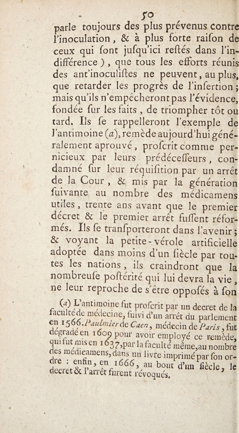 fO parle toujours des plus prévenus contre l’inoculation, & à plus forte raifon de ceux qui font jufqu’ici reliés dans l’in¬ différence ) , que tous les efforts réunis des ant’inoculiftes ne peuvent, au plus, que retarder les progrès de l’infertion ; mais qu’ils n’empécheront pas l’évidence, fondée fur les faits , de triompher tôt ou tard. Ils fe rappelleront l’exemple de l’antimoine (a), remède aujourd’hui géné¬ ralement aprouvé , profcrit comme per¬ nicieux par leurs prédéceffeurs, con¬ damne lur leur requifuion par un arrêt de la Cour , &. mis par la génération luivante au nombre des médicamens utdes , trente ans avant que le premier Clciet & le piemier arrêt fulTent réfor¬ mes. Ils fe tranfporteront dans l’avenir ; & voyant la petite-vérole artificielle adoptée dans moins d’un liècle par tou¬ tes les nations, ils craindront que la nombieufe poflerite qui lui devra la vie ne leur reproche de s’être oppofés à fon C) L antimoine fut profcrit par un decret de ! lacultede médecine, fuivi d’un arrêt du parlemer en 1,566./ iudmierde Caen, médecin de Paris, là dégradé en 1609 pour avoir employé ce remèdt qui fut mis en 163 7,par la faculté même,au nombt des medicamens, dans un livre imprimé par fon 01 lrrêf^nn’^nrl666,.au bouc d’Iin fiècle, 1 cltcietCi 1 ai 1 et fuient révoqués.