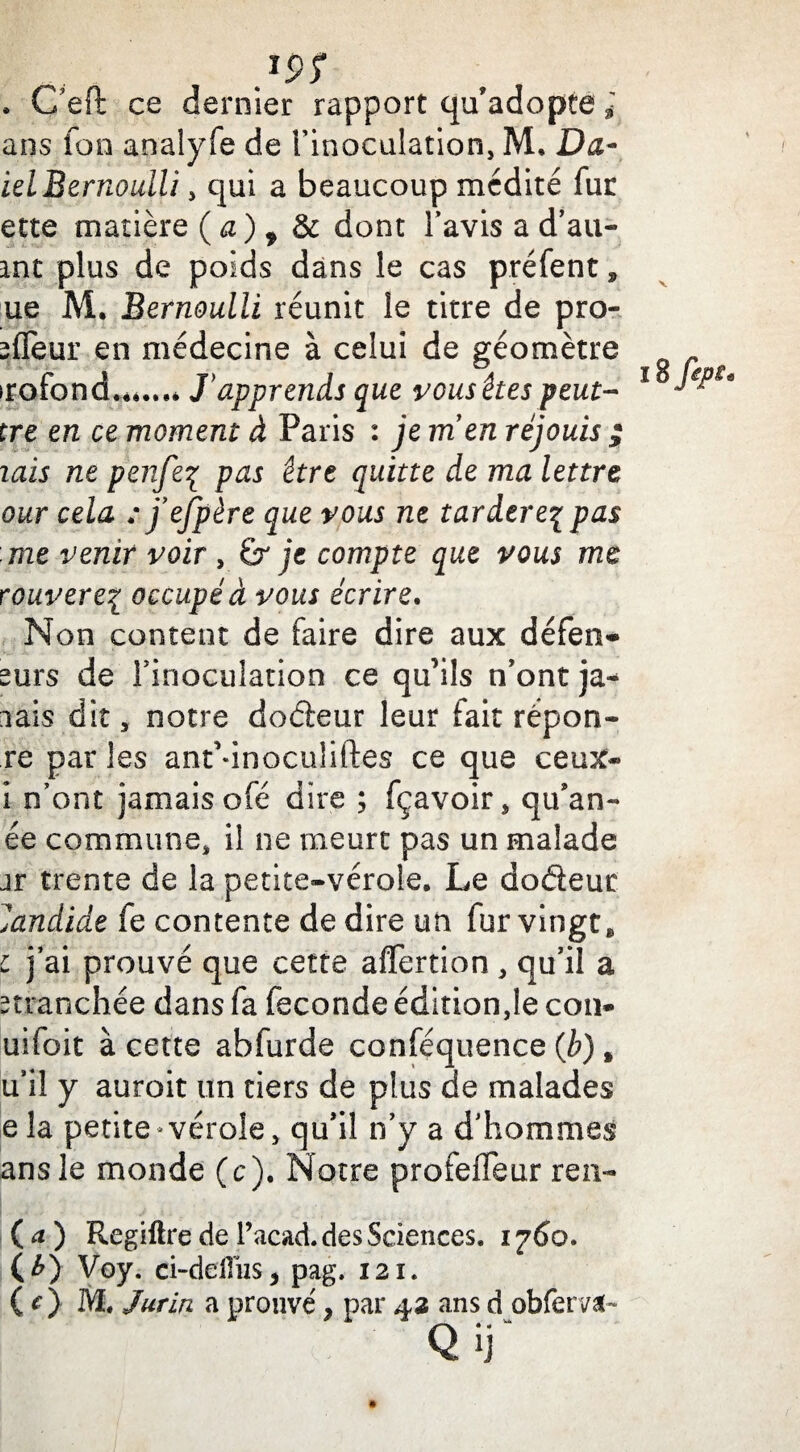 . C’eft ce dernier rapport qu’adopte ans Ton analyfe de l'inoculation, M. Da- iel Bernoulli, qui a beaucoup médité fur ette matière ( a) , & dont l’avis a d’au- int plus de poids dans le cas préfent, ue M. Bernoulli réunit le titre de pro- ^lïeur en médecine à celui de géomètre irofond.**...* J*apprends que vous êtes peut- tre en ce moment à Paris : je men réjouis ; lais ne penfeç pas être quitte de ma lettre our cela : j’efpère que vous ne tarderez pas me venir voir , Gr je compte que vous me rouvere% occupé à vous écrire. Non content de faire dire aux défen- surs de l’inoculation ce qu’ils n’ont ja* aais dit, notre dodleur leur fait répon- re par les ant’dnoculiftes ce que ceux- i n’ont jamais ofé dire ; fçavoir, qu’an- ée commune, il ne meurt pas un malade jr trente de la petite-vérole. Le doéïeur Candide fe contente de dire un fur vingt, c j’ai prouvé que cette afTertion, qu’il a stranchée dans fa fécondé édition,le con- uifoit à cette abfurde conféquence (b), u’il y auroit un tiers de plus de malades ela petite* vérole, qu’il n’y a d’hommes ans le monde (c). Notre profelfeur ren- ( a ) Regiftre de l’acad. des Sciences» 1760. (£) Voy. ci-deiTus* pag, 121. ( O M. Jurin a prouvé, par 43 ans d obfervab Q ij“ lüftpt.