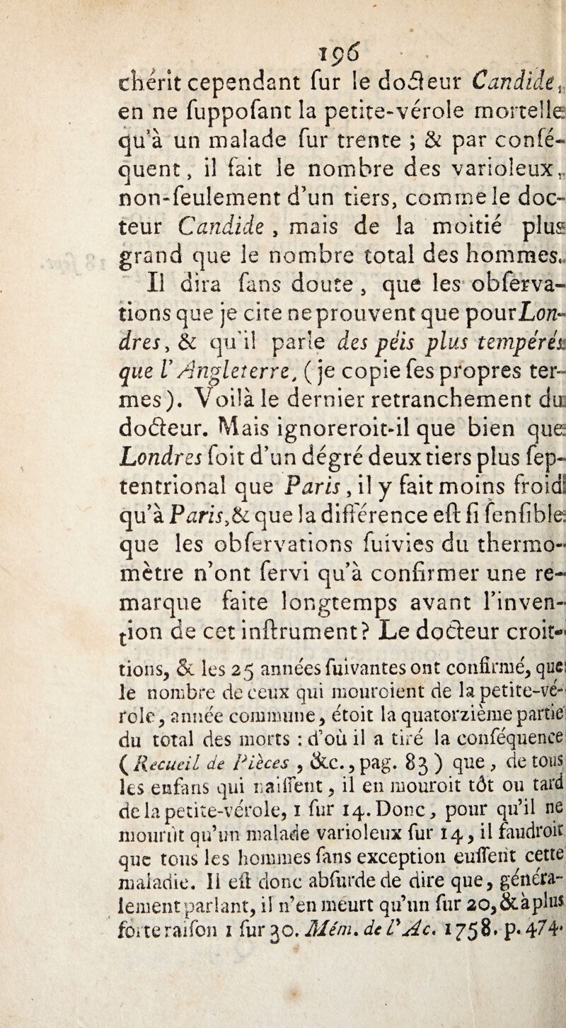 chérit cependant fur le do fie tu* Candide, en ne fuppofant la petite-vérole mortelle qu’à un malade fur trente ; & par confé* quent, il fait le nombre des varioleux, non-feulement d’un tiers, comme le doc¬ teur Candide , mais de la moitié plus grand que le nombre total des hommes. Il dira fans doute , que les o b fer va¬ rions que je cite ne prouvent que pour Lon¬ dres , & qu’il parle des péis plus tempérés, que VAngleterre, (je copiefespropres ter¬ mes). Voüà le dernier retranchement du dodeur. Mais ignoreroitdl que bien que Londres foit d’un degré deux tiers plus fep~ tentrional que Paris, il y fait moins froid: qu’à PariSyôè que la différence eft fi fenfibie que les observations fuivies du thermo¬ mètre n’ont fervi qu’à confirmer une re¬ marque faite longtemps avant l’inven¬ tion de cet inftrument? Le docteur croît¬ rions, & les 25 années fuivantes ont confirmé, que; le nombre de ceux qui mouroient de la petite-vé¬ role, année commune, étoit la quatorzième partie du total des morts : d’où il a tiré la conféquence: ( Recueil de Pièces , &c., pag. 83 ) que , de tous les enfans qui naifient > il en mouroit tôt ou tard de la petite-vérole, 1 fur 14. Donc, pour qu’il ne mourût qu’un malade varioleux fur 14, il faudroit que tous les hommes fans exception enflent cette maladie. II. eft donc abfurdede dire que, généra¬ lement parlant, il n’en meurt qu’un fur 20,&àplu$