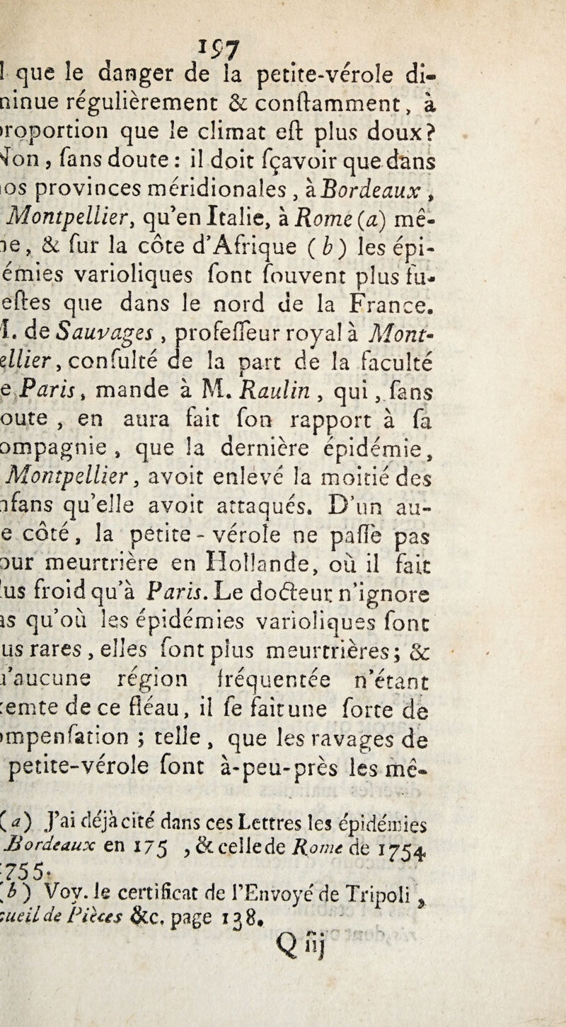 ninue régulièrement &conftamment, à iroportion que le climat eft plus doux? Jon , fans doute : il doit fçavoir que dans os provinces méridionales , ïBordeaux, Montpellier, qu’en Italie, à Rome (a) mê¬ le, & fur la côte d’Afrique (b) les épi- émies varioliques font fouvent plus fu- eftes que dans le nord de la France. 1. de Sauvages, profeffeur royal à Mont- ellier, confuite de la part de la faculté e Paris, mande à M. Raulin , qui, fans oute , en aura fait fon rapport à fa ompagnie , que la dernière épidémie, Montpellier, avoit enlevé la moitié des ifans qu’elle avoit attaqués. D’un au- e côté, la petite - vérole ne pafïe pas our meurtrière en Hollande, où il fait us froid qu’à Paris. Le dofteut n’ignore js qu’où les épidémies varioliques font us rares, elles font plus meurtrières; & l’aucune région fréquentée n’étant :emte de ce fléau, il fe fait une forte de impenfation ; telle , que les ravages de petite-vérole font à-peu-près les me- Ca) J’ai fléjàcité dans ces Lettres les épidémies Bordeaux en 175 , & ceilede Rome de 1754 755- b ) Vov. le certificat de l’Envoyé de Tripoli > vteiide Pièces Sic, page 138.