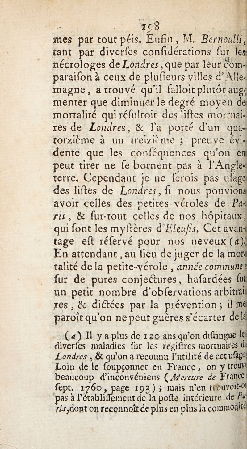 mes par tout péis. Enfin , M. Bernoulli, tant par diverfes confidérations fur les nécrologes de Londres, que par leur com- paraifon à ceux de plufieurs villes d’Alle¬ magne , a trouvé qu’il falloit plutôt aug<; menter que diminuer le degré moyen de mortalité quiréfultoit des liftes mortuai¬ res de Londres, & Ta porté d’un qua¬ torzième à un treizième ; preuve évi¬ dente que les conféquences qu’on en peut tirer ne fe bornent pas à l’Angle¬ terre. Cependant je ne ferois pas ufagc des liftes de Londres, fi nous pouvions avoir celles des petites véroles de Pu- ris , & fur-tout celles de nos hôpitaux , qui font les myftères d'Eleufîs. Cet avan¬ tage eft réfervé pour nos neveux (a),. En attendant Â au lieu de juger de la mor.: taîité de la petite-vérole , année commune,? lur de pures conjectures, hafardées fur un petit nombre d’obfervations arbitrai, res, & diéiées par la prévention ; i! ïïit paroît qu’on nepeutguères s’écarter de h ( a ) Il y a plus de i20 ans qu’on difdngue le diverfes maladies fur les regiéres mortuaires rit Londres ? & qu’on a reconnu Futilité de cetufage Loin de le foupçonner en France, on y trouve beaucoup d’inconvéniens (Mercure de France fept. 1760, page 193) i mais n’en trouvoit-oi pas à Pétabliflement de la polie intérieure de P* r/’^dont on reconnoît de plus en plus la commodité