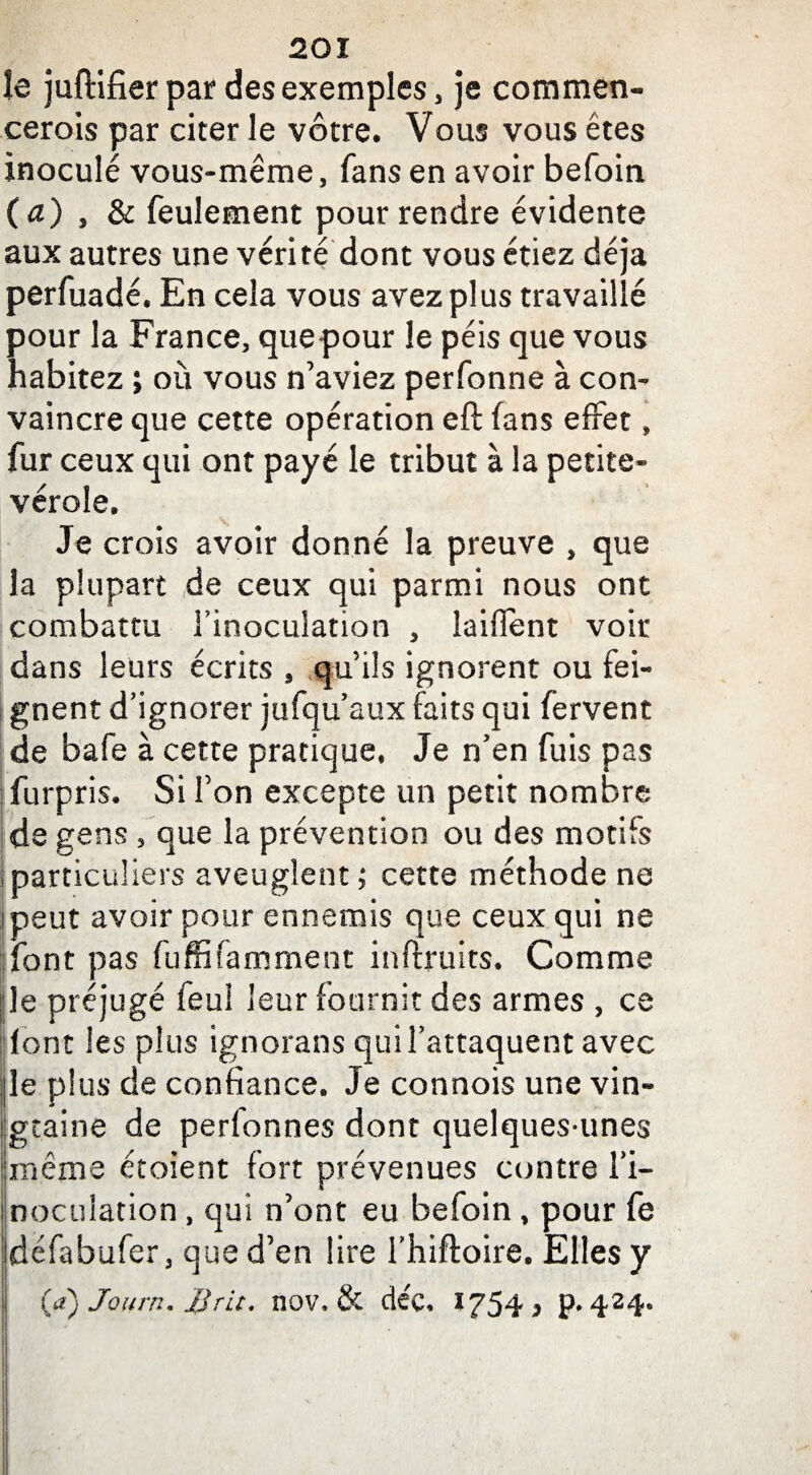le juftifier par des exemples, je commen¬ cerais par citer le vôtre. Vous vous êtes inoculé vous-même, fans en avoir befoin (a) , & feulement pour rendre évidente aux autres une vérité dont vous étiez déjà perfuadé. En cela vous avez plus travaillé pour la France, quepour le péis que vous habitez ; où vous n’aviez perfonne à con¬ vaincre que cette opération eft fans effet, fur ceux qui ont payé le tribut à la petite- vérole. Je crois avoir donné la preuve , que la plupart de ceux qui parmi nous ont combattu l’inoculation , laiffent voir dans leurs écrits , qu’ils ignorent ou fei¬ gnent d’ignorer jufqu’aux faits qui fervent de bafe à cette pratique. Je n’en fuis pas furpris. Si l’on excepte un petit nombre de gens , que la prévention ou des motifs particuliers aveuglent; cette méthode ne ipeut avoir pour ennemis que ceux qui ne font pas fuffifamment inftruits. Comme le préjugé feu! leur fournit des armes , ce font les plus ignorans qui l’attaquent avec le plus de confiance. Je connois une vin¬ gtaine de perionnes dont quelques-unes même étoient fort prévenues contre l’i¬ noculation , qui n’ont eu befoin, pour fe défabufer, que d’en lire Thiftoire. Elles y (tf) Journ. B rit. nov, & dée. *754 j P*424»