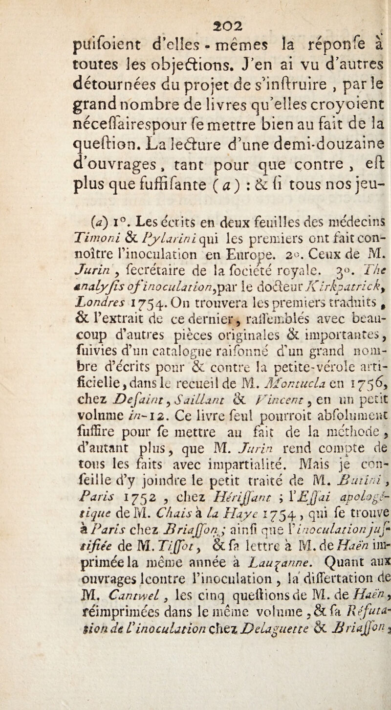 puifoient d’elles - mêmes la réponfe à toutes les objeftiotis. J’en ai vu d’autres détournées du projet de s'inftruire , par le grand nombre de livres qu’elles croyoient nécefîairespour fe mettre bien au fait de la queftion* La ledure d’une demi-douzaine d’ouvrages, tant pour que contre, eft plus que fuffifante (a) : & b tous nos jeu- (a) i°. Les écrits en deux feuilles des médecins Timoni & iytarini qui les premiers ont fait con- noître rinoculation en Europe. 2m Ceux de M. Jurin y fecrétaire de la fociété royale. 3°. The analyjîs ofinoculât ion,par le doêfeur K irkpatricky Londres 1754.0» trouvera les premiers traduits t & l’extrait de ce dernier, ralîémblés avec beau¬ coup d’autres pièces originales & importantes, fuivies d’un catalogue raifonné d’un grand nom¬ bre d’écrits pour & contre la petite-vérole arti¬ ficielle, dans le recueil de M. MontucU en 1756, chez Defaint y Saillant & F incent 5 en un petit volume in-12. Ce livre feul pourroit abfolument fufïïre pour fe mettre au fait de la méthode, d’autant plus, que M. Jurin rend compte de tous les faits avec impartialité. Mais je con- feille d’y joindre le petit traité de M. B mini, Paris 1752 , chez HeriJjant ; VEJJai apologé¬ tique de M. Chais à la Haye 1754 , qui fe trouve TL Paris chez Briaffon; a in fi que inoculationjuf tifiée de M. Tiffbt, & fa lettre a M. de Ha en im¬ primée la même année à Lausanne. Quant aux ouvrages Icontre l’inoculation , la differtation de M. Cantwel 3 les cinq queftions de M. de Haen, réimprimées dans le même volume, & fa Réfuta¬ tion de R inoculation chez D daguet te & Briaffon 9