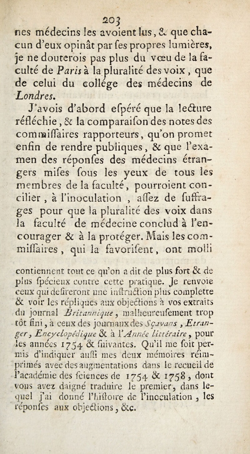 20 3 nés médecins les avaient lus, & que cha¬ cun d’eux opinât par fes propres lumières, je ne douterois pas plus du vœu de la fa¬ culté de Paris à la pluralité des voix, que de celui du college des médecins de Londres. J’avois d’abord efpéré que la leéiure réfléchie, & la comparaifon des notes des comnaiflaires rapporteurs, qu’on promet enfin de rendre publiques, & que l’exa¬ men des réoonfes des médecins étran~ i gers mi fes fous les yeux de tous les membres de la faculté, pourroient con¬ cilier , à l’inoculation , aiTez de fuftia- ges pour que la pluralité des voix dans la faculté de médecine conclud à l’en¬ courager & à la protéger. Mais les corn- milfaires , qui la favorifent, ont molli contiennent tout ce qu’on a dit de plus fort & de plus fpécienx contre cette pratique. Je renvoie ceux qui defîreront une inftruétibnplus complette & voir les répliqués aux objections à vos extraits du journal Britannique, malheureufement trop tôt fini., à ceux des journaux des Sçavans , Etran¬ ger, Encyclopédique & à Y. Année littéraire , pour les années 1754 St fuivantes. Qu’il me foit per¬ mis d’indiquer anffi mes deux mémoires réim¬ primés avec des augmentations dans le recueil de l’académie des fciences de 1754 & 1758 , dont vous avez daigné traduire le premier, dans le¬ quel j’ai donné l’hiftoire de l’inoculation , les réponfes aux objections,