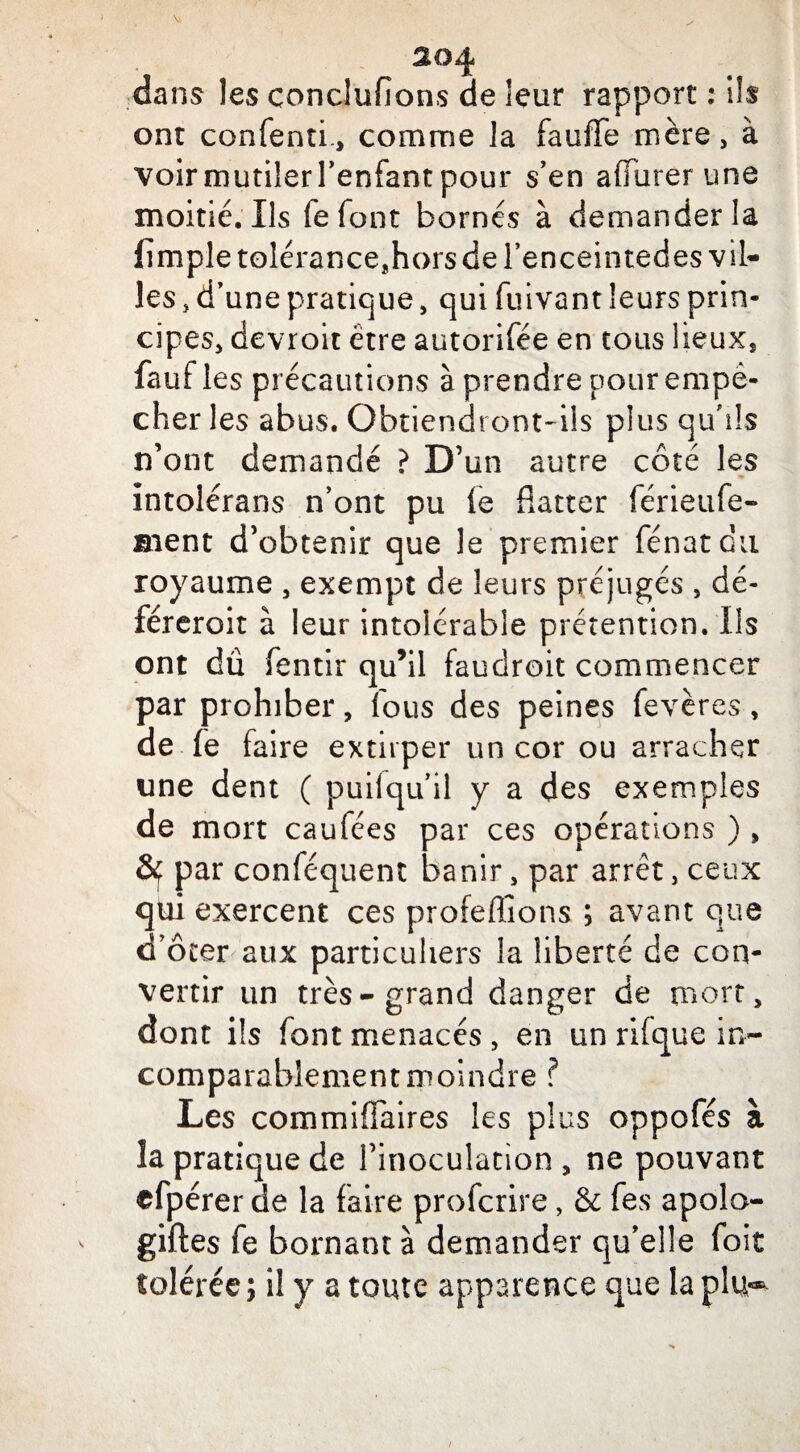 dans les conclufîons de leur rapport : \h ont confenti-, comme la fauffe mère, à voir mutiîerl’enfant pour s’en adorer une moitié. Ils fefont bornés à demander la fimple tolérance,hors de l’enceintedes vil¬ les , d’une pratique, qui fuivant leurs prin¬ cipes, devroit être autorifée en tous lieux, fauf les précautions à prendre pour empê¬ cher les abus. Obtiendront-ils plus qu’ils n’ont demandé ? D’un autre côté les intolérans n’ont pu fe flatter lérieufe- ment d’obtenir que le premier fénatcu royaume , exempt de leurs préjugés , dé- féreroit à leur intolérable prétention. Ils ont dû fentir qu’il faudrait commencer par prohiber, fous des peines fevères, de fe faire extirper un cor ou arracher une dent ( puilqu’il y a des exemples de mort caufées par ces opérations ) , par conféquent banir, par arrêt, ceux qui exercent ces proférions ; avant que d’ôter aux particuliers la liberté de con¬ vertir un très-grand danger de mort, dont ils font menacés , en un rifque in¬ comparablement moindre ? Les commiffaires les plus oppofés à la pratique de l’inoculation , ne pouvant efpérer de la faire profcrire, & fes apolo- giftes fe bornant à demander qu’elle foit tolérée ; il y a toute apparence que la plu® /