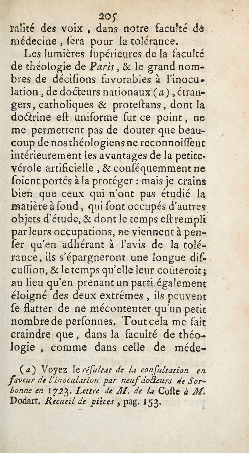 rail té des voix , dans notre faculté de médecine 3 fera pour la tolérance» Les lumières fupérieures de la faculté de théologie de Paris 5 & le grand nom¬ bres de dédiions favorables à Finocu® îation , de dodeurs nationaux (a), étran¬ gers, catholiques & proteftans, dont la doctrine eft uniforme fur ce point, ne me permettent pas de douter que beau¬ coup de nos théologiens ne reconnoiflent intérieurement les avantages de la petite- vérole artificielle , & conféquemment ne foient portés à la protéger : mais je crains bien que ceux qui n’ont pas étudié la matière à fond, qui font occupés d'autres objets d’étude, & dont le temps eft rempli parieurs occupations, ne viennent à peo- fer qu’en adhérant à l'avis de la tolé¬ rance, ils s’épargneront une longue dif- cuffion, & le temps qu’elle leur coûteroit ; au lieu qu’en prenant un parti également éloigné des deux extrêmes , ils peuvent fe flatter de ne mécontenter quun petit nombre de perfonnes. Tout cela me fait craindre que, dans la faculté de théo¬ logie s comme dans celle de méde- (tf) Voyez le refait a £ de la confultation en. faveur de l'inoculation par neuf docteurs de S or- bonne en 1?2%. Lettre de M* de la Cofte à M* Dodart. Recueil de pièces ? pag. 153.