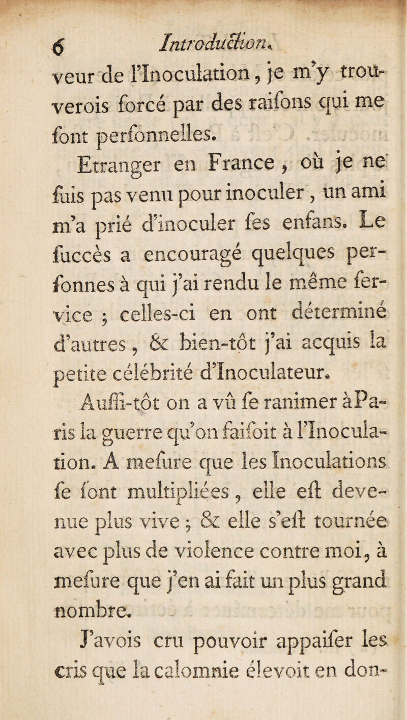 veur de l’Inoculation, je m’y trou- verois forcé par des raifons qui me font perfonnelles. Etranger en France , où je ne fais pas venu pour inoculer , un ami m’a prié d’inoculer fes enfans. Le fuccès a encouragé quelques per- fonnes à qui j’ai rendu le même fer- vice ; celles-ci en ont déterminé d’autres, & bien-tot j’ai acquis la petite célébrité d’Inoculateur. Auffi-tot on a vû fe ranimer àPa- ris la guerre qu’on faifoit à l’Inocula¬ tion. A mefure que les Inoculations fe font multipliées 9 elle eft deve¬ nue plus vive ; & elle s’eft tournée avec plus de violence contre moi, à mefure que j’en ai fait un plus grand nombre. J’avois cru pouvoir appaifer les cris que la calomnie élevoit en don-