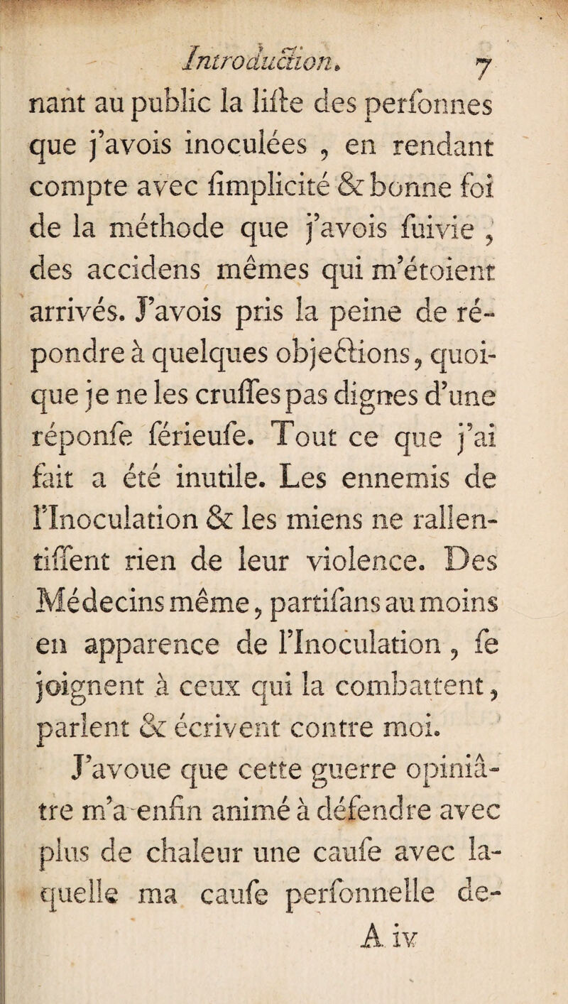 nant au public la lifte des perfonnes que j’avois inoculées , en rendant compte avec ftmpîicité & bonne foi de la méthode que j’avois fuivie , des accidens mêmes qui m’étoient arrivés. J’avois pris la peine de ré- pondre à quelques objections, quoi¬ que je ne les cruffespas dignes d’une réponfe férieufe. Tout ce que j’ai fait a été inutile. Les ennemis de î?Inoculation & les miens ne rallen- îiffent rien de leur violence. Des Médecins même, partifans au moins en apparence de l’Inoculation 9 fe joignent à ceux qui la combattent, parlent & écrivent contre moi. J’avoue que cette guerre opiniâ¬ tre m’a enfin animé à défendre avec plus de chaleur une caufe avec la¬ quelle ma caufe perfonnelle de- A iv