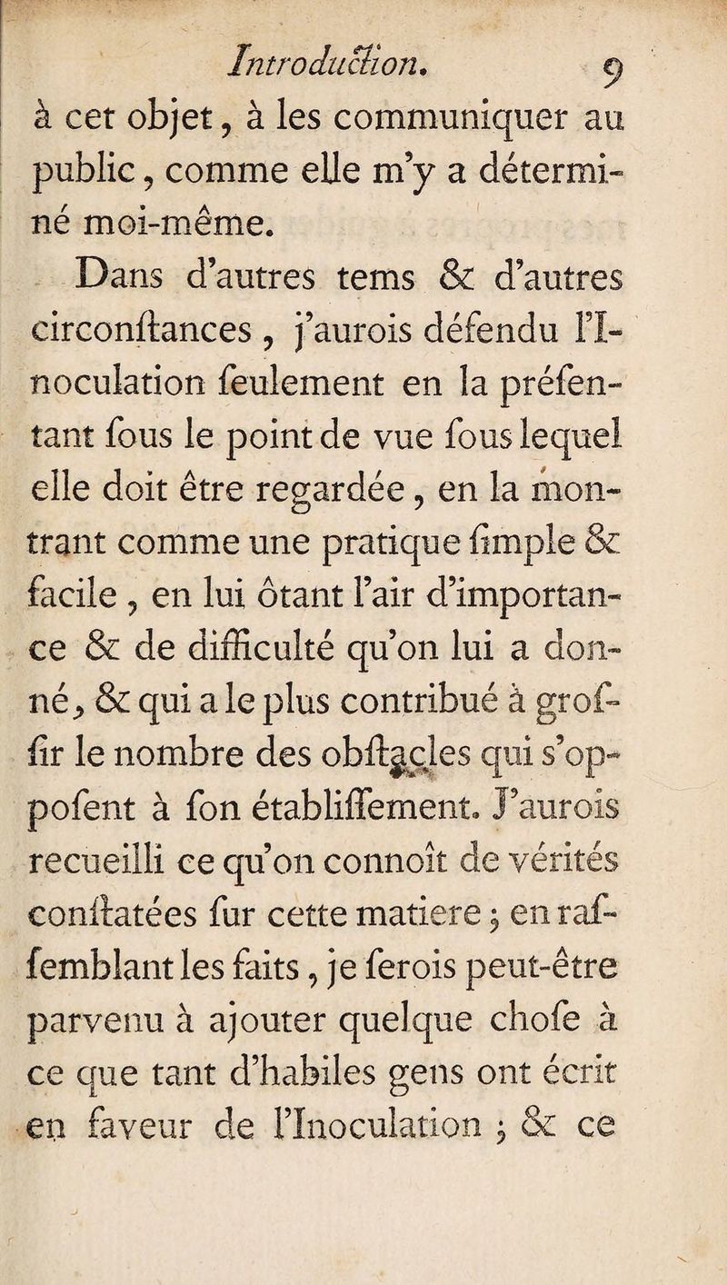 à cet objet, à les communiquer au public, comme elle m’y a détermi¬ né moi-même. Dans d’autres tems & d’autres circonftances ? j’aurois défendu l’I¬ noculation feulement en la préfen- tant fous le point de vue fous lequel elle doit être regardée, en la mon¬ trant comme une pratique limple 8c facile 7 en lui ôtant l’air d’importan¬ ce & de difficulté qu’on lui a don¬ né * & qui a le plus contribué à grof- lir le nombre des obftgcles qui s’op- pofent à fon établiffement. J’aurois recueilli ce qu’on connoît de vérités eonftatées fur cette matière \ en raf- femblant les faits, je ferois peut-être parvenu à ajouter quelque chofe à ce que tant d’habiles gens ont écrit en faveur de l’Inoculation $ & ce