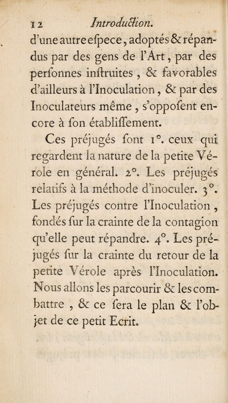 d'une autre efpece, adoptés & répan¬ dus par des gens de l’Art, par des perfonnes inftruites , & favorables d'ailleurs à l’Inoculation, & par des Inoculateurs même 9 s’oppofent en¬ core à fon établiffement. Ces préjugés font î°. ceux qui regardent la nature de la petite Vé¬ role en général. 2°. Les préjugés relatifs à la méthode dInoculer. 30. Les préjugés contre l’Inoculation , fondés fur la crainte de la contagion qu’elle peut répandre. 40. Les pré¬ jugés fur la crainte du retour de la petite Vérole après l’Inoculation. Nous allons les parcourir & les com¬ battre 9 & ce fera le plan & l’ob¬ jet de ce petit Ecrit.