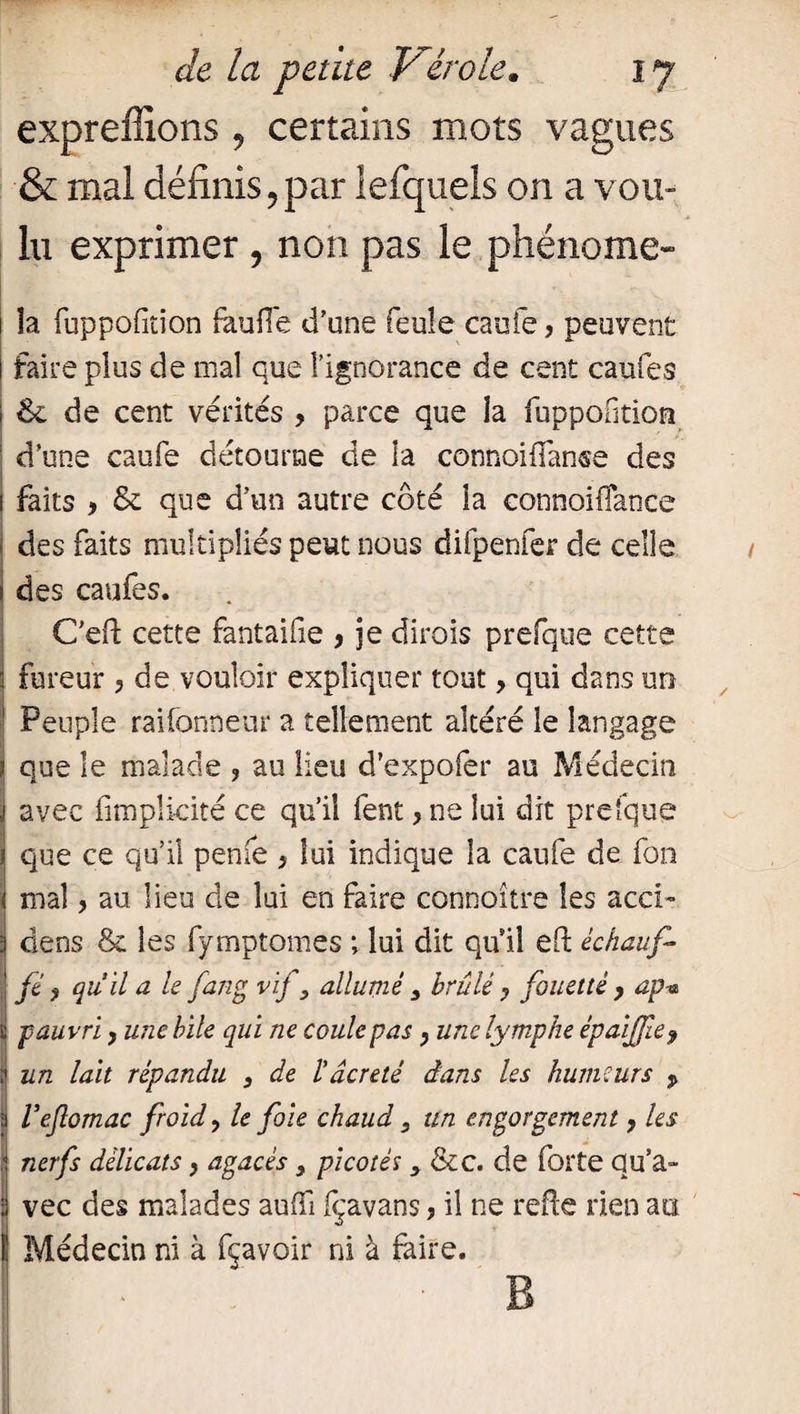 expreffions, certains mots vagues & mal définis ? par lefquels on a vou¬ lu exprimer , non pas le phénome- - * 5 ; r v. 1 îa fuppofition faufle d'une feule caufe, peuvent i faire plus de mal que l’ignorance de cent caufes 1 6e de cent vérités , parce que la fuppofition : d’une caufe détourne de la connoiffanse des i faits , & que d’un autre côté îa connoiflance des faits multipliés peut nous difpenfer de celle / | des caufes. Ceft cette fantaifie , je dirois prefque cette • fureur , de vouloir expliquer tout, qui dans un I Peuple raifonneur a tellement altéré le langage que le malade , au lieu d’expofer au Médecin avec fimplicité ce qu’il fent ,ne lui dit prefque j que ce qu’il penfe > lui indique îa caufe de fon mal ? au lieu de lui en faire connoître les acci- 3 dens & les fymptomes ; lui dit qu'il eft échaufi j fé $ qu’il a le fan g vif, allumé , brûlé ? fouetté y ap-a t pauvri y une bile qui ne coule pas y une lymphe épaijjiey ? un lait répandu , de l’âcretë dans les humeurs p a Veflomac froid y le foie chaud, un engorgement y les ,J nerfs délicats} agacés , picotés , &c. de forte qu’a- vec des malades auffi fçavans, il ne refie rien au 1 Médecin ni à fçavoir ni à faire. B