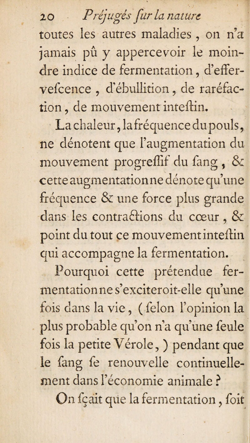 toutes les autres maladies, on n a jamais pû y appercevoir le moin¬ dre indice de fermentation, d’effer- vefcence , d’ébullition, de raréfac¬ tion ? de mouvement inteftim La chaleur , la fréquence du pouls, ne dénotent que l’augmentation du mouvement progreffif du fang , & cette augmentation ne dénote qu’une fréquence & une force plus grande dans les contractions du cœur , & point du tout ce mouvement inteftin qui accompagne la fermentation. Pourquoi cette prétendue fer¬ mentation ne s’exciteroit-elle qu’une fois dans la vie , ( félon l’opinion la plus probable qu’on n’a qu’une feule fois la petite Vérole, ) pendant que le fang fe renouvelle continuelle¬ ment dans l’économie animale ? On fca.it que la fermentation, foit