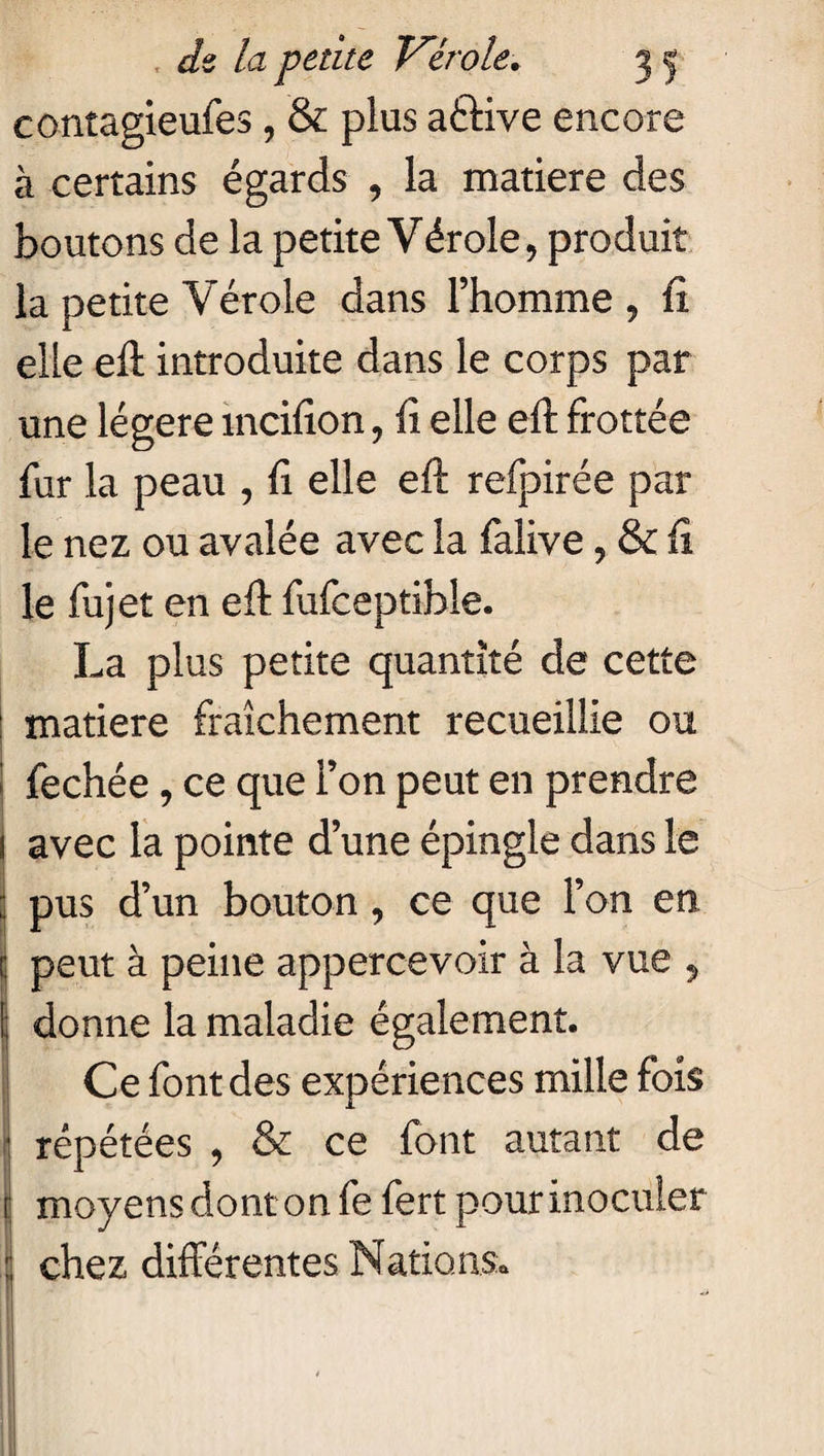 contagieufes , & plus aétive encore à certains égards , la matière des boutons de la petite Vérole, produit la petite Vérole dans l’homme, fi elle eft introduite dans le corps par une légère mcifion, fi elle eft frottée fur la peau , fi elle eft refpirée par le nez ou avalée avec la falive, & fi le fujet en eft fufceptible. La plus petite quantité de cette matière fraîchement recueillie ou fechée, ce que l’on peut en prendre avec la pointe d’une épingle dans le pus d’un bouton, ce que l’on en peut à peine appercevoir à la vue , I donne la maladie également. Ce font des expériences mille fois répétées , & ce font autant de moyens dont on fe fert pour inoculer : chez différentes Nations* ■O