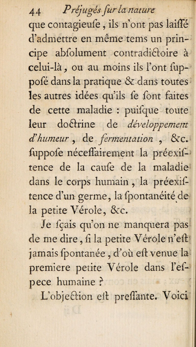 que contagieufe, ils n’ont pas laiffé d’admettre en même tems un prin¬ cipe abfolument contradictoire à celui-là, ou au moins ils Font fup- pofé dans la pratique & dans toutes les autres idées qu’ils fe font faites de cette maladie : puifque toute leur doftrine de développement d’humeur , de fermentation , &c. fuppofe néceffairement la préexif* tence de la caufe de la maladie dans le corps humain , la préexif tence d’un germe, la fpontanéité de la petite Vérole, &c. Je fçais qu’on ne manquera pas de me dire, fi la petite Vérole n’eft jamais fpontanée , d’où eft venue la première petite Vérole dans l’ef- pece humaine ? L’objeéHon eit preffante. Voici