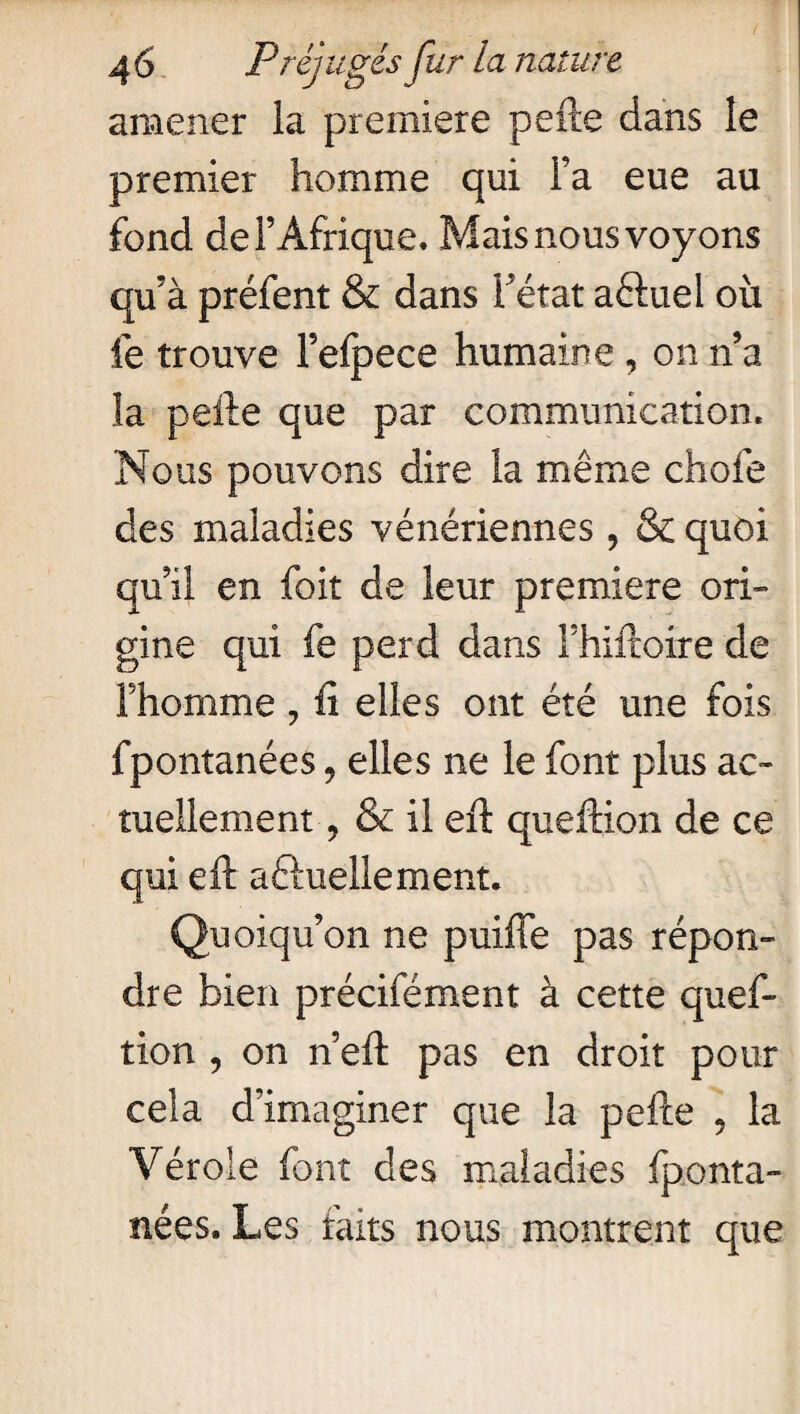 amener la première perte dans le premier homme qui l’a eue au fond de l’Afrique. Mais nous voyons qu’à préfent & dans l’état aêluei où le trouve Fefpece humaine , on n’a la pelle que par communication. Nous pouvons dire la même choie des maladies vénériennes, & quoi qu’il en foit de leur première ori¬ gine qui fe perd dans Fhiftoire de l’homme, h elles ont été une fois fpontanées, elles ne le font plus ac¬ tuellement ? & il eft queftion de ce qui eft aéluellement. Quoiqu’on ne puifle pas répon¬ dre bien précifément à cette ques¬ tion , on n’eft pas en droit pour cela d’imaginer que la pelle , la Vérole font des maladies fponta¬ nées. Les faits nous montrent que