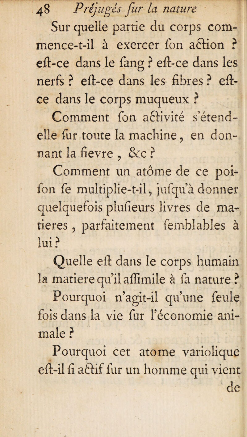 Sur quelle partie du corps com- mence-t-il à exercer ion a£Kon ? eft-ce dans le fang ? eft-ce dans les nerfs ? eft-ce dans les fibres ? eft- ce dans le corps muqueux ? Comment fon a&ivité s’étend- elle fur toute la machine ? en don¬ nant la iievre , &c ? Comment un atome de ce poi- fon fe multiplie-t-il ? jufqu’à donner quelquefois plufieurs livres de ma¬ tières ? parfaitement femblables à lui? Quelle eft dans le corps humain la matière qu’il affimile à fa nature ? Pourquoi n’agit-il qu’une feule fois dans la vie fur l’économie ani¬ male ? Pourquoi cet atome variolique eft-il fi aétif fur un homme qui vient de