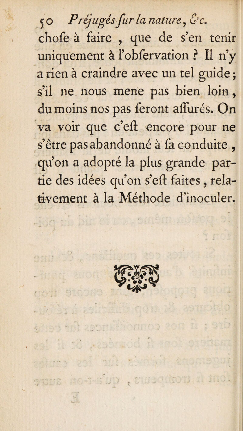 chofe à faire , que de s’en tenir uniquement à l’obfervation ? Il n’y a rien à craindre avec un tel guide -, s’il ne nous mene pas bien loin, du moins nos pas feront affurés. On va voir que c’efl: encore pour ne s’être pas abandonné à fa conduite , qu’on a adopté la plus grande par¬ tie des idées qu’on s’eft faites, rela¬ tivement à la Méthode d’inoculer.