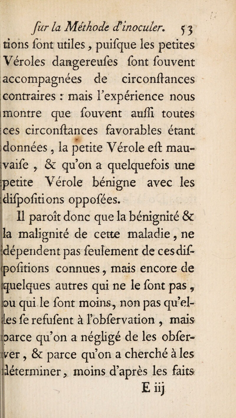 tions font utiles > puifque les petites Véroles damgereufes font fouvent accompagnées de circondances contraires : mais Inexpérience nous 1 montre que fouvent auffi toutes :ces circonftances favorables étant ; données 5 la petite Vérole eft mau- ;vaife y & qu’on a quelquefois une ^petite Vérole bénigne avec les [dilpofitions oppofées. 11 paroît donc que la bénignité & la malignité de cette maladie, ne ^dépendent pas feulement de cesdif- cpofitions connues 9 mais encore de «quelques autres qui ne le font pas 9 ou qui le font moin&, non pas qu’el- les fe refufent à l’obfervation , mais laarce qu’on a négligé de les obfer- ver, & parce qu’on a cherché à les déterminer y moins d’après les faits E nj 4