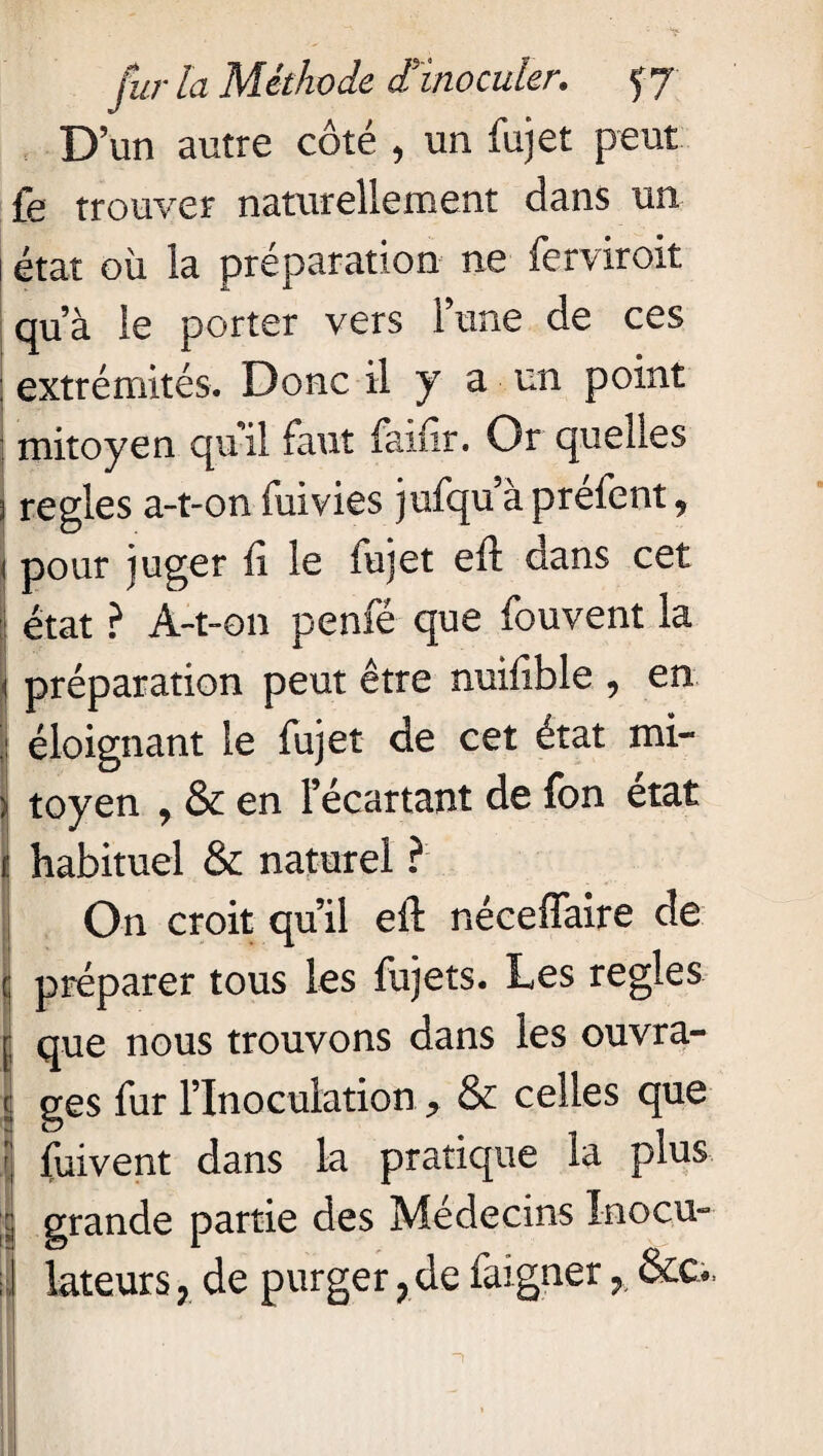 D’un autre côté , un fujet peut fe trouver naturellement dans un 1 état où la préparation ne ferviroit qu’à le porter vers l’une de ces ; extrémités. Donc il y a un point mitoyen qu'il faut faifir. Or quelles 3 réglés a-t-on fuivies jufqu’àpréfent* i pour juger fi le fujet eft dans cet J état ? A-t-on penfé que fouvent la jj préparation peut être nuifible , en |i éloignant le fujet de cet état mi- | toyen , & en l’écartant de fon état il habituel & naturel ? On croit qu’il eft néceffaire de | préparer tous les fujets. Les réglés jj que nous trouvons dans les ouvra- l ges fur l’Inoculation * & celles que I finvent dans la pratique la plus ï grande partie des Médecins Inocu- I kteurs , de purger, de faigner r &o. 1 * ’